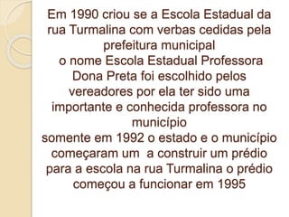 Em 1990 criou se a Escola Estadual da
rua Turmalina com verbas cedidas pela
prefeitura municipal
o nome Escola Estadual Professora
Dona Preta foi escolhido pelos
vereadores por ela ter sido uma
importante e conhecida professora no
município
somente em 1992 o estado e o município
começaram um a construir um prédio
para a escola na rua Turmalina o prédio
começou a funcionar em 1995
 