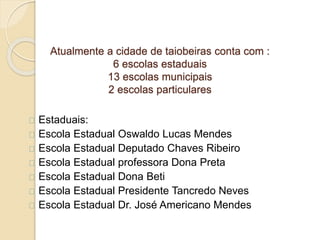 Atualmente a cidade de taiobeiras conta com :
6 escolas estaduais
13 escolas municipais
2 escolas particulares
Estaduais:
Escola Estadual Oswaldo Lucas Mendes
Escola Estadual Deputado Chaves Ribeiro
Escola Estadual professora Dona Preta
Escola Estadual Dona Beti
Escola Estadual Presidente Tancredo Neves
Escola Estadual Dr. José Americano Mendes
 