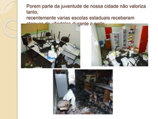 Porem parte da juventude de nossa cidade não valoriza
tanto,
recentemente varias escolas estaduais receberam
ataques de vândalos durante a noite
 