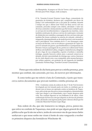 101
Memórias General Vieira da Rosa
rio Mampituba. Acampou na Vila de Torres e dali seguiu com a
Divisão para Porto Alegre, onde acampou.
O Sr. Tenente-Coronel Firmino Lopes Rego, comandante da
guarnição da fronteira, declarou que, cumprindo um dever de
justiça e de conformidade com a sua parte de combate, durante
o tempo em que o alferes José Vieira da Rosa serviu sob seu
comando, procedeu sempre com critério, atividade e valor nas
diversas comissões e destacamentos que lhe foram confiados para
os serviços de reconhecimentos e vanguarda nas marchas, como
também construção de estivas e serviço de exploração e remoção
de obstáculos nos caminhos e passagens de rios, serviços estes que
também lhe foram confiados na marcha de retirada, cobrindo a
retaguarda, desempenhando-se de modo louvável, com incansável
zelo e previdência. Nos combates de 6 e 7, em Araranguá, entre
as forças da Divisão, com os revoltosos e guarnição do vapor Ita-
pemirim armado em guerra, que bombardeou o acampamento da
Divisão e forçou a passagem do rio, portou-se o alferes José Vieira
da Rosa com inalterável calma, coragem e muita bravura, dirigindo
de pé o fogo de sua companhia, exposto à fuzilaria e metralha
inimigas, quando houvera ordem para o pessoal conservar-se
deitado, devido à proximidade do inimigo que varria a barranca
do rio, indo depois com a sua companhia, pela mesma barranca,
por ordem superior, em proteção da ala esquerda do batalhão
(Assinado: Firmino Rego, Tenente-Coronel Comandante).
	 Penso que esta ordem do dia basta para provar a minha presença, para
mostrar que combati, não carecendo, por isso, de escrever por informações.
E como tenho que me referir à luta do Contestado, é justo que trans-
creva outros documentos que provam também a minha presença ali.
1914 – Conforme consta da ordem do dia nº 14 de 9 de fevereiro
foi elogiado por ter tomado parte em todos os combates que se
deram com as forças em operação contra os fanáticos de Taqua-
ruçu, pelo arrojo que deu prova nessa emergência, demonstrando
valor que chegou a ser temeridade, com o maior desprezo pela
vida. Sua conduta figurará na sua brilhante fé de ofício, como
confirmação da bravura com que adquiriu as divisas do primeiro
posto, declarado com rigorosa justiça pelo valoroso oficial que foi
o falecido Marechal Firmino Lopes Rego.
Esta ordem do dia, que não transcrevo na íntegra, prova, parece-me,
que estive no combate de Taquaruçu, mas pode ser que algum general de café
público ache que lá não me achei e, tenho de convencer-me de que meus chefes
sonhavam e que nesse sonho me viram à frente de uma vanguarda a receber
os primeiros disparos das formidáveis Winchester 44.
 