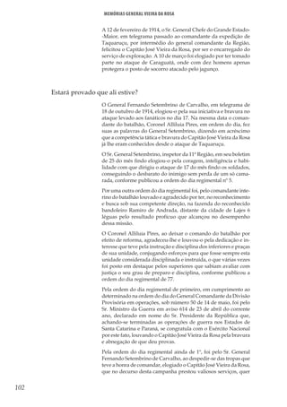 102
Memórias General Vieira da Rosa
A 12 de fevereiro de 1914, o Sr. General Chefe do Grande Estado-
-Maior, em telegrama passado ao comandante da expedição de
Taquaruçu, por intermédio do general comandante da Região,
felicitou o Capitão José Vieira da Rosa, por ser o encarregado do
serviço de exploração. A 10 de março foi elogiado por ter tomado
parte no ataque de Caraguatá, onde com dez homens apenas
protegera o posto de socorro atacado pelo jagunço.
	 Estará provado que ali estive?
O General Fernando Setembrino de Carvalho, em telegrama de
18 de outubro de 1914, elogiou-o pela sua iniciativa e bravura no
ataque levado aos fanáticos no dia 17. Na mesma data o coman-
dante do batalhão, Coronel Alliluia Pires, em ordem do dia, fez
suas as palavras do General Setembrino, dizendo em acréscimo
que a competência tática e bravura do Capitão José Vieira da Rosa
já lhe eram conhecidos desde o ataque de Taquaruçu.
O Sr. General Setembrino, inspetor da 11ª Região, em seu boletim
de 25 do mês findo elogiou-o pela coragem, inteligência e habi-
lidade com que dirigiu o ataque de 17 do mês findo os soldados,
conseguindo o desbarato do inimigo sem perda de um só cama-
rada, conforme publicou a ordem do dia regimental nº 5.
Por uma outra ordem do dia regimental foi, pelo comandante inte-
rino do batalhão louvado e agradecido por ter, no reconhecimento
e busca sob sua competente direção, na fazenda do reconhecido
bandoleiro Ramiro de Andrada, distante da cidade de Lajes 6
léguas pelo resultado profícuo que alcançou no desempenho
dessa missão.
O Coronel Alliluia Pires, ao deixar o comando do batalhão por
efeito de reforma, agradeceu-lhe e louvou-o pela dedicação e in-
teresse que teve pela instrução e disciplina dos inferiores e praças
de sua unidade, conjugando esforços para que fosse sempre esta
unidade considerada disciplinada e instruída, o que várias vezes
foi posto em destaque pelos superiores que sabiam avaliar com
justiça o seu grau de preparo e disciplina, conforme publicou a
ordem do dia regimental de 77.
Pela ordem do dia regimental de primeiro, em cumprimento ao
determinado na ordem do dia do General Comandante da Divisão
Provisória em operações, sob número 50 de 14 de maio, foi pelo
Sr. Ministro da Guerra em aviso 614 de 23 de abril do corrente
ano, declarado em nome do Sr. Presidente da República que,
achando-se terminadas as operações de guerra nos Estados de
Santa Catarina e Paraná, se congratula com o Exército Nacional
por este fato, louvando o Capitão José Vieira da Rosa pela bravura
e abnegação de que deu provas.
Pela ordem do dia regimental ainda de 1º, foi pelo Sr. General
Fernando Setembrino de Carvalho, ao despedir-se das tropas que
teve a honra de comandar, elogiado o Capitão José Vieira da Rosa,
que no decurso desta campanha prestou valiosos serviços, quer
 
