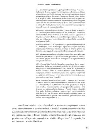 103
Memórias General Vieira da Rosa
de arma na mão, procurando, perseguindo o inimigo para deno-
tadamente derrotá-lo, quer harmonizando os elementos políticos
discordantes em Curitibanos, de que espera imensas vantagens
para a consolidação da paz no Contestado. Em vários encontros,
o Sr. Capitão Vieira da Rosa tem provado sua rara coragem, ati-
lamento, extraordinária atividade e proficiência que o distinguem
como um dos mais brilhantes oficiais de sua arma e o recomendam
à estima dos chefes, às referências mais encomiásticas e aos postos
mais elevados da hierarquia militar.
O Coronel Antonio Sebastião Basilio Pyrrho, ao deixar o comando
da circunscrição e destacamento das três armas, no Contestado,
em sua ordem do dia nº 35 de 25 de julho, louvou e agradeceu o
Capitão José Vieira da Rosa pela nítida compreensão no desempe-
nho que está dando à comissão que lhe está confiada, mostrando
muita capacidade.
Em 1916 – Janeiro – O Sr. Presidente da República mandou louvar
o Capitão José Vieira da Rosa pela especial dedicação, bravura e
capacidade militar que mostrou, batendo os últimos grupos de
fanáticos, perseguindo-os e prendendo-os em grande número.
O Sr. General comandante da Região também louvou-o pela espe-
cial dedicação, bravura e capacidade militar que mostrou, batendo
os últimos grupos de fanáticos, perseguindo-os e prendendo-os
em grande número.
O Sr. Coronel João Emigdio Ramalho, comandante da circunscri-
ção militar do Paraná em sua ordem do dia nº 8 de 16 do corrente,
elogiou-o por ser o comandante da força do 54º de Caçadores que
tomou a ofensiva contra os fanáticos, fazendo raides proveitosos,
sempre em contínuo movimento, numa zona ingrata e desprovida
de recursos, empenhando-se em vários encontros com os jagunços
dos quais sempre saiu vencedor.
O Sr. Tenente-Coronel Antonio Pereira Leitão da Silva, coman-
dante do batalhão, em cumprimento ao determinado em aviso
de 4 do corrente, do Sr. Ministro da Guerra, que mandou elogiar
este batalhão pelos relevantes serviços prestados durante a luta
inglória nos sertões de Santa Catarina e Paraná, elogiou o Capitão
José Vieira da Rosa pela bravura comprovada e boa orientação de
que deu prova nos diferentes serviços que lhe estavam afetos, na
espinhosa comissão que lhe fora confiada, o que tudo publicou a
ordem do dia regimental nº 31.
As referências feitas pelas ordens do dia acima transcritas parecem provar
que o autor destas notas esteve desde 1914 até 1917 nos sertões revolucionados
e, descrevendo mesmo sem grandes surtos de retórica o que viu durante aqueles
mil e cinquenta dias, fê-lo sem paixão e sem mentira, muito embora pareça aos
patriotas de café que não passa de um cabotino. O que fazer? As apreciações
são livres e o caluniar libérrimo.
 