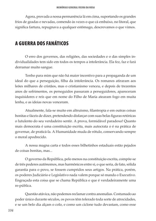 104
Memórias General Vieira da Rosa
Agora, provada a nossa permanência lá em cima, suportando os grandes
frios de geadas e nevadas, comendo às vezes o que cá embaixo, no litoral, que
significa fartura, repugnava a qualquer estômago, descrevamos o que vimos.
A GUERRA DOS FANÁTICOS
O erro dos governos, das religiões, das sociedades e o das simples in-
dividualidades tem sido em todos os tempos a intolerância. Ela fez, faz e fará
derramar muito sangue.
Tenho para mim que não há maior incentivo para a propaganda de um
ideal do que a perseguição, filha da intolerância. Os romanos atiraram aos
leões milhares de cristãos, mas o cristianismo venceu, e depois de trezentos
anos de sofrimentos, os perseguidos passaram a perseguidores, apareceram
inquisidores e reis que em nome do Filho de Maria atearam fogo em muita
lenha, e as ideias novas venceram.
Atualmente, fala-se muito em altruísmo, filantropia e em outras coisas
bonitas e fáceis de dizer, pretendendo disfarçar com suas belas figuras retóricas
o lutulento do seu verdadeiro sentir. A prova, formidável paradoxo! Quanto
mais democrata é uma constituição escrita, mais autocrata o é na prática de
governar, de praticá-la. A Humanidade muda de rótulo, conservando sempre
o moral apodrecido.
A nossa magna carta e todos esses bilhetinhos estaduais estão pejados
de coisas bonitas, mas...
O governo da República, pelo menos na constituição escrita, compõe-se
de três poderes autônomos, mas harmônicos entre si, o que seria, de fato, sólida
garantia para o povo, se fossem cumpridos seus artigos. Na prática, porém,
os poderes Judiciário e Legislativo nada valem porque só manda o Executivo.
Engraçada esta coisa que se chama República e que é verdadeiramente uma
re-pública.
Questão atávica, não podemos reclamar contra anomalias. Costumado ao
poder único durante séculos, os povos têm tolerado toda sorte de atrocidades,
e se um belo dia alçam o colo, e como um ciclone tudo devastam, como esse
 