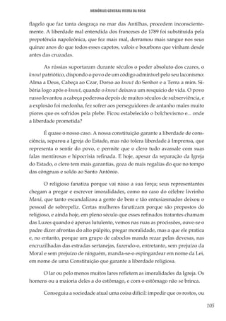 105
Memórias General Vieira da Rosa
flagelo que faz tanta desgraça no mar das Antilhas, procedem inconsciente-
mente. A liberdade mal entendida dos franceses de 1789 foi substituída pela
prepotência napoleônica, que fez mais mal, derramou mais sangue nos seus
quinze anos do que todos esses capetos, valois e bourbons que vinham desde
antes das cruzadas.
As rússias suportaram durante séculos o poder absoluto dos czares, o
knout patriótico, dispondo o povo de um código admirável pelo seu laconismo:
Alma a Deus, Cabeça ao Czar, Dorso ao knout do Senhor e a Terra a mim. Si-
béria logo após o knout, quando o knout deixava um resquício de vida. O povo
russo levantou a cabeça poderosa depois de muitos séculos de subserviência, e
a explosão foi medonha, fez sofrer aos perseguidores de antanho males muito
piores que os sofridos pela plebe. Ficou estabelecido o bolchevismo e... onde
a liberdade prometida?
É quase o nosso caso. A nossa constituição garante a liberdade de cons-
ciência, separou a Igreja do Estado, mas não tolera liberdade à Imprensa, que
representa o sentir do povo, e permite que o clero tudo avassale com suas
falas mentirosas e hipocrisia refinada. E hoje, apesar da separação da Igreja
do Estado, o clero tem mais garantias, goza de mais regalias do que no tempo
das côngruas e soldo ao Santo Antônio.
O religioso fanatiza porque vai nisso a sua força; seus representantes
chegam a pregar e escrever imoralidades, como no caso do célebre livrinho
Maná, que tanto escandalizou a gente de bem e tão entusiasmados deixou o
pessoal de sobrepeliz. Certas mulheres fanatizam porque são prepostos do
religioso, e ainda hoje, em pleno século que esses refinados tratantes chamam
das Luzes quando é apenas lutulento, vemos nas ruas as procissões, ouve-se o
padre dizer afrontas do alto púlpito, pregar moralidade, mas a que ele pratica
e, no entanto, porque um grupo de caboclos manda rezar pelas devesas, nas
encruzilhadas das estradas sertanejas, fazendo-o, entretanto, sem prejuízo da
Moral e sem prejuízo de ninguém, manda-se-o espingardear em nome da Lei,
em nome de uma Constituição que garante a liberdade religiosa.
O lar ou pelo menos muitos lares refletem as imoralidades da Igreja. Os
homens ou a maioria deles a do estômago, e com o estômago não se brinca.
Conseguiu a sociedade atual uma coisa difícil: impedir que os rostos, ou
 