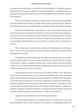 107
Memórias General Vieira da Rosa
de nossas forças armadas, a covardia de chefes militares e a falta de preparo
profissional; viu-se que se ignorava a nossa topografia, e a confissão de que o
país estava incapaz de acabar de vez e com prontidão uma revolta de caboclos
mal armados.
Se em vez de atacar com forças armadas os governos tivessem procedido
de outro modo mais humano, as lutas teriam tido pequena duração. Bastava
que deixassem o povo ver irrealizados os milagres anunciados pelos monges.
Uma ação corresponde a uma reação, e sem a ação injusta do governo
não teria havido a reação justa do fanático. E fez-se do fanático um criminoso,
mas quem lá em cima da Serra poderia atirar-lhe a primeira pedra? Ah! que
se fôssemos punir os fanáticos de todas as espécies que pululam por aí afora,
o encarregado dessa função teria que passá-la a outrem, para ser punido por
sua vez.
Não se diga que o fanatismo do caboclo do Contestado era criminoso.
Não o era em seus princípios, tornou-se depois criminoso, premido pelas
perseguições movidas.
Os fanáticos eram rezadores que acreditavam, sem sair do credo cristão,
num enviado de Deus, um novo santo que tinha por missão levá-los ao lugar
da Salvação. Tinham absoluto respeito pela crença alheia, não procurando
impor a sua, e só depois de hostilizados militarmente entraram a se armar para
a defesa comum e para a de seus ideais.
Anunciaram-nos como subversivos da ordem pública, mas não havia
razão séria para isso porque, até a primeira expedição contra eles, nenhuma
queixa havia de que eles roubassem ou assassinassem. Cada lavrador ou peque-
no criador que os seguia, levava em seus cargueiros os meios de subsistência.
Depois, agredidos por toda a parte, começaram as vinditas e, quando as vitó-
rias por eles alcançadas fizeram crer nos milagres de José Maria, o número de
adeptos aumentou consideravelmente e, forçados pela necessidade de darem
comida a milhares de pessoas, entraram a roubar os fazendeiros.
Agora sim, já se justificava uma intervenção armada.
O fato de terem sempre se recusado entrar em acordo com o governo
para acabarem com as suas reuniões não explicava o espingardeamento da
 