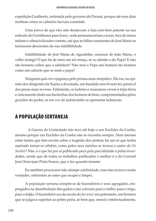 108
Memórias General Vieira da Rosa
expedição Gualberto, ordenada pelo governo do Paraná, porque até essa data
nenhum crime os caboclos haviam cometido.
Uma prova de que eles não desejavam a luta está bem patente na sua
retirada de Curitibanos para Irany, onde permaneceriam a rezar, fora do nosso
nefasto e ultracivilizador contato, até que as falhas constantes de José Maria os
tornassem descrentes da sua infalibilidade.
Infalibilidade de José Maria de Agustinho, sucessor de João Maria, o
velho monge! O que há de mais em tal crença, se se admite a do Papa? E não
são homens cultos que a admitem? Não será o Papa um homem tão homem
como um caboclo que se mete a papa?
Ninguém quis ver o jagunço pelo prisma mais simpático. Ele era, na opi-
nião dos dirigentes da Nação e do estado, um bandido sem fé nem lei, passível
das penas mais severas. Entretanto, os ladrões e assassinos vivem à tripa forra
e cinicamente rindo nas bochechas dos homens de bem, cumprimentados pelos
graúdos do poder, se em vez de ladrãozinho se apresenta ladrãozão.
A POPULAÇÃO SERTANEJA
	 A Guerra do Contestado não teve até hoje o seu Euclides da Cunha,
mesmo porque um Euclides da Cunha não se encontra sempre. Nem mesmo
entre tantos que têm escrito sobre a tragédia dos pinhais há um só que tenha
aspirado tornar-se célebre, como pelos seus méritos se tornou o autor de Os
Sertões? Não, e o que há por aí publicado peca pela parcialidade e pelas inver-
dades, sendo que de todos os trabalhos publicados o melhor é o do Coronel
José Octaviano Pinto Soares, que o fez quando tenente.
Eu também procurarei não almejar celebridade, mas não escrevo senão
verdades, referentes ao setor que ocupei e limpei.
A população serrana compõe-se de fazendeiros e seus agregados, em-
pregados na deambulação dos gados e nas coivaras para o milho, para o trigo,
para o feijão. O fazendeiro era da escola do far west, um potentado, um homem
que se julgava superior ao pobre pária, se bem que, moral e intelectualmente,
 