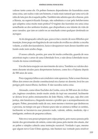 109
Memórias General Vieira da Rosa
valesse tanto como ele. Os pobres homens dependentes do fazendeiro eram
uma coisa, um sudra e não um homem, e nada mais natural que uma sova de
rabo de tatu por dá cá aquela palha. Também não admira que ele o fizesse, pois
a Rússia, na supercivilizada Europa, não substituiu o czar pelo bolchevismo
que adaptou coisa muito mais prática? O regime das fazendas era uma coisa
semelhante ao dos senhores feudais, que dispunham a seu talante da vida de
seus vassalos, que iam ao cutelo ou ao machado como qualquer destinada ao
açougue.
Ai do desgraçado caboclo que, para evitar a morte de seus filhinhos por
inanição, fosse pego em flagrância de um roubo de ovelha ou cabrito: a escolta
volante, a soldo dos fazendeiros, fazia-o desaparecer num desses itambés sem
fundo onde nem urubu chega.
O nosso caboclo, porém, por uma lei muito conhecida, guarda de seus
ancestrais tupis o amor de uma Liberdade livre, e não dessa Liberdade escra-
vizada da nossa constituição.
Um dia faria erupção um movimento de raiva. Também os vulcões dor-
mem durante séculos para despertarem furiosos, como fez o Fujiama depois
de 500 anos de sono.
Para o jagunço faltava um condutor e este apareceu. Falar a esses broncos
filhos dos ermos em direito constitucional era clamar no deserto; levá-los aos
perigos pelo maravilhoso, facílimo. E não sucedeu outra coisa.
Atrasado, como disse Euclides da Cunha, cerca de 500 anos de civiliza-
ção, ingênuo crendeiro, tendo muito ainda do tupi seu ancestral, facilmente
se deixou levar pelos ensinamentos de João Maria, velho que, seja dito com
justiça, não fanatizava, chegando mesmo a proibir que o acompanhassem em
grupos. Pobre, possuindo nada de seu, nem mesmo o terreno que desbravou
e povoou, no tempo em que o branco puro não se animava trilhar os sertões,
facilmente se locomovia esse pioneiro rude, valente, sóbrio, modesto, rijo e
inteligente, embora de pequena cultura.
Não era o seu pouco preparo por culpa própria, pois nunca passou pela
mente dos governantes de ontem, como não passa pela mente dos atuais, dar
ao pobre e simples caboclo uma instrução razoável. Verdade é que, mesmo
que algum novo Caio Cilnio apareça, não bastará sua vontade para resolver
 