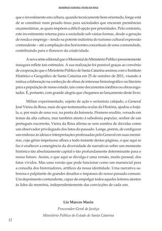12
Memórias General Vieira da Rosa
que o investimento em cultura, quando tecnicamente bem orientado, longe está
de se constituir num pesado ônus para sociedades que encaram premências
orçamentárias, as quais impõem a difícil opção por prioridades. Pelo contrário,
este investimento retorna para a sociedade sob várias formas, desde a geração
de renda e emprego – tendo na potente indústria do turismo cultural expressão
contundente – até a ampliação dos horizontes conceituais de uma comunidade,
contribuindo para o florescer da criatividade.
AnovasérieeditorialqueoMemorialdoMinistérioPúblicopresentemente
inaugura reflete tais estímulos. A sua realização foi possível graças ao convênio
de cooperação que o Ministério Público de Santa Catarina assinou com o Instituto
Histórico e Geográfico de Santa Catarina em 25 de outubro de 2011, visando à
mútua colaboração na confecção de obras de interesse historiográfico ou literário
para a população de nosso estado, tais como documentos inéditos ou obras esgo-
tadas. É, portanto, com grande alegria que chegamos ao lançamento deste livro.
Militar experimentado, sujeito de ação e sertanista calejado, o General
José Vieira da Rosa, mais do que testemunha ocular da História, ajudou a forjá-
la, e, por mais de uma vez, na ponta da baioneta. Homem erudito, versado em
temas da alta cultura, mas também atento à sabedoria popular, senhor de um
português escorreito, Vieira da Rosa afirma-se sem sombra de dúvidas como
um observador privilegiado dos fatos do passado. Longe, porém, de configurar
um endosso às ideias e interpretações professadas pelo General em suas memó-
rias, cujo gênio impetuoso aflora a todo instante destas páginas, o que aqui se
faz é enaltecer a emergência da diversidade de narrativas sobre um momento
histórico tão absolutamente capital e tão profundamente determinante para o
nosso futuro. Assim, o que aqui se divulga é uma versão, muito pessoal, dos
fatos vividos. Mas uma versão que pode funcionar como um manancial para
a consulta dos historiadores, artífices da nossa identidade. Uma narrativa sa-
borosa e palpitante de grandes desafios e impasses do nosso passado comum.
Um depoimento contundente, capaz de empolgar todos aqueles leitores atentos
às lides da memória, independentemente das convicções de cada um.
Lio Marcos Marin
Procurador-Geral de Justiça
Ministério Público do Estado de Santa Catarina
 