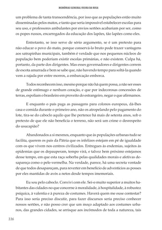 116
Memórias General Vieira da Rosa
um problema de tanta transcendência, por isso que as populações estão muito
disseminadas pelos matos, e tanto que seria impossível estabelecer escolas para
seu uso, e professores ambulantes por envios sertões acabariam por ser, como
os popes russos, encarregados da educação dos lapões, tão lapões como eles.
Entretanto, se isso serve de sério argumento, se é um pretexto para
não educar o povo do mato, porque conservá-lo bruto pode trazer vantagens
aos satrapinhas municipais, também é verdade que nos pequenos núcleos de
população bem poderiam existir escolas primárias, e não existem. Culpa há,
portanto, da parte dos dirigentes. Mas esses governadores e dirigentes correm
de escota amarrada e bem se sabe que, não havendo tempo para soltá-la quando
vem a rajada por entre morros, a embarcação emborca.
Todos reconhecem isso, mesmo porque não há quem possa, a não ser esses
de grande estômago e nenhum coração, e que por indecorosas concessões de
terras, espoliam o brasileiro em proveito do estrangeiro, negar o que afirmamos.
E enquanto o país paga as passagens para colonos europeus, dá-lhes
casa e comida durante o primeiro ano, não os atropelando pelo pagamento do
lote, tira-se do caboclo aquilo que lhe pertence há mais de setenta anos, sob o
pretexto de que ele não beneficia o terreno, não será um crime o desrespeito
do usucapião?
Abandonados a si mesmos, enquanto que às populações urbanas tudo se
facilita, querem os pais da Pátria que os infelizes estejam em pé de igualdade
com os que vivem nos centros civilizados. Entregues às endemias, sujeitos às
epidemias que os depauperam, tempo virá, e talvez bem próximo estejamos
desse tempo, em que esta raça soberba pelas qualidades morais e afetivas de-
sapareça como o pele-vermelha. Na verdade, parece, há uma secreta vontade
de que todos desapareçam, para reverter em benefício de adventícios as posses
por eles mantidas de avós a netos desde tempos imemoriais.
Eu sou pelo caboclo. Convivi com ele. Sei-o muito superior a muitos ha-
bitantes das cidades no que concerne à moralidade, à hospitalidade, à robustez
psíquica, à valentia e à pureza de costumes. Haverá quem me ouse contestar?
Para isso seria preciso discutir, para fazer discursos seria preciso conhecer
nossos sertões, e não posso crer que um moço adaptado aos costumes urba-
nos, das grandes cidades, se arrisque aos incômodos de toda a natureza, tais
 