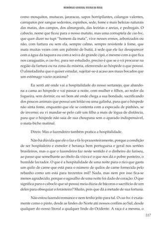 117
Memórias General Vieira da Rosa
como mosquitos, mutucas, jararacas, sapos horripilantes, calangos valentes,
carrapatos por sangue sedentos, espinhos, sede, fome e mais belezas naturais
das matas, dos campos, dos almargeais, das lezírias e areias, e pedregais. O
caboclo, nome que ficou para o nosso matuto, mas uma corruptela de caa-boc,
que quer dizer no tupi “homem da mata”, vive nesses ermos, arborizados ou
não, com fartura ou sem ela, sempre calmo, sempre resistente à fome, que
mata muitas vezes com um palmito de butiá, à sede que ele faz desaparecer
com a água da taquara ou com a seiva do grande cipó, e mesmo com a que fica
nos caraguatás, o caa-boc, para ser estudado, preciso é que se o vá procurar na
região da fartura ou na zona da miséria, oferecendo ao hóspede o que possui.
O almofadinha que o quiser estudar, sujeitar-se-á acaso aos maus bocados que
um estômago vazio ocasiona?
Eu senti até onde vai a hospitalidade do nosso sertanejo, que abando-
na a cama ao hóspede e vai passar a noite, com mulher e filhos, ao redor da
fogueira, sem dormir; eu sei bem até onde chega a sua bondade, sacrificando
dos poucos animais que possui um leitão ou uma galinha, para que o hóspede
não sinta fome, enquanto que ele se contenta com a especada de pinhões, se
de inverno; eu vi mandar-se pelo café um filho a mais de légua de distância,
para que o hóspede não saia de sua choupana sem o aparado indispensável,
o mata-bicho matinal.
Direis: Mas o fazendeiro também pratica a hospitalidade.
Não há dúvida que ele o faz e fá-lo prazenteiramente, porque a condição
de ser hospitaleiro e esmoler é herança bem portuguesa e geral nos sertões
brasileiros, mas o que o fazendeiro faz neste sentido é o dinheiro do fariseu,
ao passo que semelhante ao óbolo da viúva é o que nos dá o pobre posteiro, o
humilde lavrador. O que é a hospitalidade de uma noite para o rico que gasta
um quilo de carne que está para o número de quilos de carne fornecida pelo
rebanho como um está para trezentos mil? Nada, mas nem por isso fica-se
menos agradecido, porque o agasalho de uma noite foi dado de coração. O que
significa para o caboclo que só possui meia dúzia de bácoros o sacrifício de um
deles para obsequiar o forasteiro? Muito, pois que dá a metade de sua fortuna.
Não estou fazendo romance e nem tenho jeito para tal. O caa-boc é exata-
mente como o pinto, desde as lindes do Norte até nossos confins ao Sul, desde
qualquer do nosso litoral a qualquer linde do Ocidente. A raça é a mesma, o
 