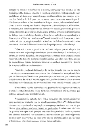 118
Memórias General Vieira da Rosa
coração é o mesmo, o indivíduo é o mesmo, quer galope nas coxilhas de São
Joaquim do Rio Branco, olhando o vizinho pretensioso e sobrepujando-o em
qualidades afetivas, quer caracolem nas coxilhas sulinas, nos campos serra-
nos dos Estados do Sul, quer percorram as matas do sertão, as caatingas do
Nordeste ou saltem sobre as ondas em frágeis canoas, admirando o Mundo
com a ousadia portuguesa de suas viagens em botes ou jangadas. O brasileiro
é o mesmo, um tanto indiferente às convenções sociais, parecendo, por isso,
sem patriotismo, porque para muita gente gritaria, arruaças significam amor
da Pátria, mas verdadeiros heróis se tem chefes valentes para conduzi-lo a
Guararapes, a Tabocas, para Lombas Valentinas ou Itororó. E o que eu chamo
caa-boc não é a raça tupi, que cobriu a América do Sul no lado atlântico, não,
este nome cabe aos habitantes do sertão, de qualquer raça radicada aqui.
Caboclo é o branco genuíno de qualquer origem, que se adaptou aos
nossos costumes e que da pátria de seus pais nada sabem; é o mameluco, é o
cafuzo, é o crioulo de qualidades excepcionais, são todos esses fatores da nossa
nacionalidade. Foi esta mistura do sertão que fez Canudos e que fez a guerra
do Contestado, e porque desejo que meus netos venham a conhecer a História
de seu povo, aí ficam minhas notas.
Não irão eivadas de falsidades, de partido tomado por esse ou aquele
combatente, como acontece com duas ou três obras escritas a respeito da luta,
por escritores que ali estiveram pouco tempo e escreveram por informações
suspeitíssimas. Eu vi, mas não enxerguei tudo, e sobre o que não vi não escrevo,
mas sobre o que observei direi a verdade nua e crua, como deve ser a Verdade.
E posso fazê-lo, pois permanecia na guerra desde o segundo disparo até
o último, só abandonando o teatro de tristes operações um ano mais tarde que
todas as unidades que combateram ali.
No correr deste trabalho farei crítica justa, mas não encobrirei misérias
para mostrar-me amável a esse ou aquele camarada. Direi a Verdade, embora
ela doa como espinho de mangangá, mesmo porque costumo verberar os que
dizem: Nem todas as verdades devem ser proferidas, ditado o mais hipócrita
de quantos usam por aqui, porque, se não se deve proferir a verdade, não faz
mal dizer-se a mentira. Firo suscetibilidades? Paciência, que se envergonhem
os netos com as covardias de seus avós; que se ufanem aqueles que de seus
antepassados só podem recordar atos de benemerência...
 