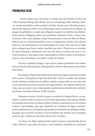 119
Memórias General Vieira da Rosa
PRIMEIRA FASE
	 Desde muitos anos percorria os sertões dos três Estados do Sul um
velho chamado Monge João Maria. Era um taumaturgo. Bom homem, dizia-
-se, nunca aconselhou senão a prática do Bem. Passava por adivinho porque,
possuindo alguma cultura, lia os almanaques que anunciavam os eclipses, as
pragas de gafanhoto, os males que afligiam os gados e as plantas em determi-
nadas épocas. Religioso, falava por parábolas, imitando Cristo, e talvez pro-
curassem, eles e seus adeptos, imitar sinceramente os atos do filho de Maria.
Sabe-se que era veterinário prático e usava o vegetarismo. Gostava da vida em
pleno ar, não aceitando por isso hospedagem em casas. Dia a dia criava fama
pelos milagres que fazia e pelos conselhos que dava. Preservava as vivendas
da ação demoníaca, plantando uma cruz de cedro no terreiro de casa e, se o
cedro brotasse, o que quase certo, nada poderia o Demo contra os moradores,
mas se a cruz murchasse, era então a vitória de Lúcifer.
Foi este o primeiro monge, e que deixou muitos partidários nos sertões
não se pode duvidar, pois que é bem grande o número de pessoas com o nome
João Maria.
Ele pregava: Depois da minha morte aparecerá alguém para fazer muito
mal ao povo. Desapareceu! Que fim teria tido? Talvez a sombra dos pinhais
ou das imbuias assistisse ao seu último suspiro, e quem sabe se seu corpo não
serviu de pasto aos porcos alçados aos aguarachains, aos abutres? Jamais foi
visto, mas seu nome e seus ensinamentos perduram na memória dos caboclos
do Paraná, de Santa Catarina, do Rio Grande.
Passaram-se anos. Um dia, lá para os confins de Campos Novos, os mo-
radores viram evolar-se o fumo azul da lenha queimada, como bruma cobalto
das manhãs de inverno, do denso pinhal. Chamou a atenção do caa-boc sempre
curioso e desconfiado, pois que, podendo ser a fumaça de algum melador,
podia também provir da fogueira que prepara o churrasco de qualquer ladrão
de gado, que os há tão ousados ou provocadores que assam a rês no próprio
local em que a abateram, próximo mesmo das vivendas...
A fumaça fez afluir àquele ponto muitos curiosos, encontrando ali um
velho robusto e que, pelo seu psico e suas maneiras, impunha-se à primeira
 