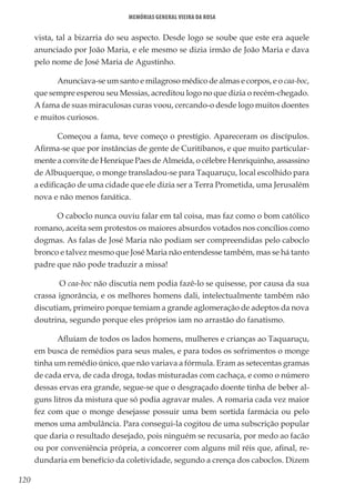 120
Memórias General Vieira da Rosa
vista, tal a bizarria do seu aspecto. Desde logo se soube que este era aquele
anunciado por João Maria, e ele mesmo se dizia irmão de João Maria e dava
pelo nome de José Maria de Agustinho.
Anunciava-se um santo e milagroso médico de almas e corpos, e o caa-boc,
que sempre esperou seu Messias, acreditou logo no que dizia o recém-chegado.
A fama de suas miraculosas curas voou, cercando-o desde logo muitos doentes
e muitos curiosos.
Começou a fama, teve começo o prestígio. Apareceram os discípulos.
Afirma-se que por instâncias de gente de Curitibanos, e que muito particular-
mente a convite de Henrique Paes de Almeida, o célebre Henriquinho, assassino
de Albuquerque, o monge transladou-se para Taquaruçu, local escolhido para
a edificação de uma cidade que ele dizia ser a Terra Prometida, uma Jerusalém
nova e não menos fanática.
O caboclo nunca ouviu falar em tal coisa, mas faz como o bom católico
romano, aceita sem protestos os maiores absurdos votados nos concílios como
dogmas. As falas de José Maria não podiam ser compreendidas pelo caboclo
bronco e talvez mesmo que José Maria não entendesse também, mas se há tanto
padre que não pode traduzir a missa!
O caa-boc não discutia nem podia fazê-lo se quisesse, por causa da sua
crassa ignorância, e os melhores homens dali, intelectualmente também não
discutiam, primeiro porque temiam a grande aglomeração de adeptos da nova
doutrina, segundo porque eles próprios iam no arrastão do fanatismo.
Afluíam de todos os lados homens, mulheres e crianças ao Taquaruçu,
em busca de remédios para seus males, e para todos os sofrimentos o monge
tinha um remédio único, que não variava a fórmula. Eram as setecentas gramas
de cada erva, de cada droga, todas misturadas com cachaça, e como o número
dessas ervas era grande, segue-se que o desgraçado doente tinha de beber al-
guns litros da mistura que só podia agravar males. A romaria cada vez maior
fez com que o monge desejasse possuir uma bem sortida farmácia ou pelo
menos uma ambulância. Para consegui-la cogitou de uma subscrição popular
que daria o resultado desejado, pois ninguém se recusaria, por medo ao facão
ou por conveniência própria, a concorrer com alguns mil réis que, afinal, re-
dundaria em benefício da coletividade, segundo a crença dos caboclos. Dizem
 