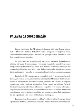 13
Memórias General Vieira da Rosa
Palavra da Coordenação
Com a publicação das Memórias do General Vieira da Rosa, o Memo-
rial do Ministério Público de Santa Catarina chega ao seu segundo título,
consolidando-se como projeto institucional para promoção da cultura, com
foco no patrimônio histórico.
Os últimos meses têm sido profícuos para o Memorial. Paralelamente
a toda a atividade de pesquisa que vem sendo executada – com ênfase para o
Programa de História Oral, que já tem mais de trinta entrevistas coletadas, dez
das quais publicadas; para o banco de dados dos membros inativos e para o
banco de imagens –, trabalha-se com dedicação na interface com a comunidade.
Em julho de 2011, organizou-se no Auditório da Procuradoria-Geral de
Justiça, em Florianópolis, o II Encontro Nacional dos Memoriais do Ministério
Público e o I Seminário Ministério Público, Memória e Cidadania, com parti-
cipantes de vários estados e instituições. Desse encontro resultou a Carta de
Florianópolis, um protocolo de intenções e sugestões com vistas a estimular a
organização de memoriais do Ministério Público em todo o Brasil, bem como
contribuir na promoção de uma política comum para o setor. Pela sua impor-
tância, reproduzo-a em anexo ao final desta mensagem.
Em novembro do mesmo ano, o CEAF, o Memorial e o Centro de Apoio
Operacional do Meio Ambiente do Ministério Público de Santa Catarina uniram-
 