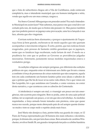 121
Memórias General Vieira da Rosa
que a lista de subscritores chegou até a Vila de Curitibanos, onde contavam
completá-la, mas o intendente municipal, que era homem inteligente e sério,
vendo que aquilo era um mau começo, rasgou-a.
Fez bem o Coronel Albuquerque em proceder assim? Fez mal o Intenden-
te Municipal em assim fazer? Não sabemos, mas parece-me que o mal deve ser
cortado pela raiz, de modo que os brotos não possam vir. Mas parece também
que isso poderia parecer ao jagunço uma provocação, uma luva lançada à sua
face, afronta que eles vingariam.
Corriam notícias bem alarmantes, e porque o ajuntamento de Taqua-
ruçu fosse já bem grande, encheram-se de medo aqueles que não queriam
acompanhar o movimento religioso. É certo, porém, que tais notícias foram
exageradas, pois pessoas de bastante crédito garantiam que os jagunços,
nome que os fanáticos logo receberam, nada fariam de mal. O medo ou a
prudência fez com que se pedisse ao Governo as providências julgadas
necessárias. Entretanto, justamente nessas medidas requisitadas estava o
verdadeiro perigo.
As sedições religiosas são sempre perigosas, por diferirem das sedições
políticas em que, enquanto estas só interessam aos chefes que levam a massa
a combater à força de promessas de coisas materiais que não cumprem, aquela
tem em cada combatente um homem fanático pelos seus ideais e sabedor de
que o prêmio que lhe há de tocar só na outra vida obterá. Foi o que vimos em
São Leopoldo, foi o que assistimos em Canudos, e como veremos, no correr
desta narrativa, o que aconteceu com os caboclos do Contestado.
A intolerância é sempre um mal, e o transigir um pouco em tais emer-
gências, não acarreta para ninguém. Bem se podia, antes de uma ação policial
militar, ter-se esperado um pouco, a ver em que dava tal reboliço. As medidas
requisitadas, a força armada foram tomadas com presteza, coisa que quase
nunca nos sucede, porque neste abençoado país de sol sempre quente dorme-
-se muito e tem-se corpo mole e espírito ainda mais fraco.
José Maria não desejava a luta, porém tinha sua guarda de corpo, os 12
Pares de França representados por 24 homens dos mais robustos e decididos,
porque, lá diziam eles, um par tem duas coisas. Bem armados de carabina Win-
chester, revólver Smith 38, um grande e temperado terçado e a célebre bandeira
 