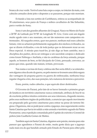 122
Memórias General Vieira da Rosa
branca de cruz verde. Terrível uma luta corpo a corpo, no interior da mata, com
caboclos armados deste jeito e dispostos a se passarem, porque não morriam.
Evitando a luta nos sertões de Curitibanos, retirou-se acompanhado de
30 catarinenses, seus pares de França e nobres cavalheiros de São Sebastião,
para o sertão do Irany.
Irany é um dos grandes afluentes do Uruguai. Nasce no Morro do Facão
a 26º58’ de Latitude por 51º30’ de Longitude W. Grw. Corre com um ângulo
muito agudo com o seu suserano, em ser tão nemoroso com campestres en-
tremeados. Ali naqueles ermos, quer nos parecer, nenhum mal esses caboclos
fariam, visto se acharem perfeitamente segregados dos núcleos civilizados, ou
que se dizem civilizados, e era de toda justiça que os deixassem rezar ao seu
Deus especial. A missão para trazê-los, já não digo ao bom caminho, mas à
disciplina dos padres, devia ser entregue a um sacerdote corajoso e dedicado
como foram Nóbrega e Anchieta, e não às carabinas da força armada, porque
aquele, se homem de bem, se fiel discípulo de Cristo, persuade, convence, ao
passo que estas, quando não matam, irritam, provocam.
Nas matas e ravinas do Irany a defesa não lhes seria difícil, e se entendes-
sem alguma coisa da arte da guerra, ou pelo menos se tivessem uma ideia segura
das vantagens da pequena guerra ou guerra de emboscadas, nenhuma força
regular chegaria a tiro, das suas posições, tal a natureza do terreno a percorrer.
Eram, porém, rudes caboclos, o que equivale dizer desleixados.
O Governo do Paraná, pelo fato de se haver formado o primeiro grupo
de fanáticos em território catarinense nunca contestado, atribuiu de boa-fé ou
de excelente política intuitos contrários aos seus interesses, chegando mesmo,
pelos seus melhores órgãos de publicidade, a anunciar que aquele movimento
era preparado pelo governo catarinense para entrar na posse do terreno liti-
gioso. Organizou, não se pode jurar contra o jagunço, mas seguramente contra
Santa Catarina que havia invadido a mão armada o território sagrado da Pátria
Paranaense, uma expedição comandada pelo Capitão do exército e Coronel de
polícia João Gualberto Gomes de Mattos.
Também aqui em Santa Catarina, digamos sem paixão, mesmo para não
parecer que agredimos o Paraná de então, muita gente dizia que o jagunço
nada mais era do que bandido armado pelo Estado do Paraná para obter pela
 
