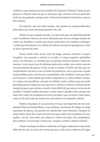 123
Memórias General Vieira da Rosa
violência o que perdera em três acórdãos do Supremo Tribunal. Tanto no que
pensava o Paraná como no que se dizia por aqui, só havia erros ou perversi-
dade de um grupinho, porque nem o Paraná nem Santa Catarina fez o que se
lhes atribuía.
Os espíritos sãos dos dois estados, não podem ser responsabilizados
pelos disse que disse dos frequentadores de café.
Afirma-se que, naquela ocasião, e eu não creio que um oficial tão distinto
como Gualberto o fizesse, ele havia declarado que levava consigo arreatas de
couro cru, boçaletes e cordas para trazer amarrados até Curitiba os barrigas-
-verdes que encontrasse. Era valente esse oficial, mas parece que ignorava como
se fazia a guerra de mato.
Parece muito fácil, assim visto de longe, amarrar caboclos e negros
foragidos, mas quando o caboclo se revolta e o negro organiza quilombos
como o de Palmares, os valentes que os queriam amarrar esfriam o ânimo ou
morrem. Levar uma força de infantaria pelo ínvio sertão, sem contar com um
remuniciamento de guerra e boca, já não se admite. O chefe não tem que ser
simplesmente um bravo com exclusão da prudência, sem a qual não se pode
responsabilizar pela vida de seus comandados. Dar combate é coisa que deve
ser fácil para o chefe militar que tenha competência, é o ofício militar. Condu-
zir a tropa com prudência, sem que ao soldado venha a faltar o que não pode
psicologicamente dispensar, por que sem o relativo conforto o homem perde
energia psíquica, que asfixia a moral, é mais difícil do que atacar ou recuar em
combate. Cumprir ordens absurdas é outro crime e grande crime, porque um
chefe deve estar em condições de cernir, de saber o que vai fazer e não comer,
como se diz, pela mão de outrem ou subordinar-se às injunções alheias.
Ordens emanadas de um governo civil que não dispunha de um com-
petente Chefe de Estado-Maior, e que tenham a pretensão de dirigir ao longe
operações de guerra, não podem ser obedecidas, mas refutadas. Compete ao
chefe militar dizer-lhe o que convém fazer para obter bom resultado de cam-
panha, e só ele, esse chefe, por achar-se à frente da tropa, tem competência
para ordenar. Vai já longe o tempo do “cumpra a ordem e depois reclame”.
Atacar o inimigo de efetivo conhecido e de lugar conhecido é coisa muito
diferente do que se passa nas nossas guerras, onde nunca sabemos do lugar
 