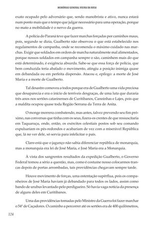 124
Memórias General Vieira da Rosa
exato ocupado pelo adversário que, sendo manobrista e ativo, nunca estará
num ponto mais que o tempo que julgar necessário para uma operação, porque
no mato a mobilidade é o nervo da guerra.
A polícia do Paraná teve que fazer marchas forçadas por caminhos maus,
pois, segundo se dizia, Gualberto não observou o que está estabelecido nos
regulamentos de campanha, onde se recomenda o máximo cuidado nas mar-
chas. Exigir que soldados em ordem de marcha naturalmente mal alimentados,
porque nossos soldados em campanha sempre o são, caminhem mais do que
está determinado, é exigência absurda. Sabe-se que essa força de polícia, que
bem conduzida teria abafado o movimento, atingiu a posição inimiga quase
em debandada ou em perfeita dispersão. Atacou e, epílogo: a morte de José
Maria e a morte de Gualberto.
Tal desastre comoveu a todos porque era de Gualberto uma vida preciosa
que desaparecia e era o início de terríveis desgraças, de uma luta que duraria
três anos nos sertões catarinenses de Curitibanos, Canoinhas e Lajes, pois que
a maldita ocupou quase toda Região Serrana da Terra de Anita.
O monge morrera combatendo, mas antes, talvez prevendo seu fim pró-
ximo, nas conversas que tinha com os seus, fizera-os crentes de que ressuscitaria
em Taquaruçu, onde, então, os exércitos celestiais postos sob seu comando
expulsariam os pés-redondos e acabariam de vez com a miserável República
que, lá no ver dele, só servia para infelicitar o país.
Claro está que o jagunço não sabia diferenciar república de monarquia,
mas a monarquia era lei de José Maria, e José Maria era a Monarquia.
À vista dos sangrentos resultados da expedição Gualberto, o Governo
Federal tomou a sério a questão, mas, como é costume nosso colocarmos tran-
cas depois de portas arrombadas, tais providências chegavam sempre tarde.
Houve movimento de forças, uma ostentação supérflua, pois os compa-
nheiros de José Maria haviam já debandado para todos os lados, assim como
bando de urubus levantado pelo perdigueiro. Só havia vaga notícia da presença
de alguns deles em Curitibanos.
Uma das providências tomadas pelo Ministro da Guerra foi fazer marchar
o 54º de Caçadores. O caminho a percorrer até os sertões era de 400 quilômetros,
 