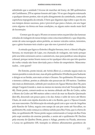 125
Memórias General Vieira da Rosa
admitindo que a unidade 3 tivesse de marchar até Irany; de 300 quilômetros
até Curitibanos, 270 se apenas fossem até Lajes. Vê-se que chegaria extenuada
a qualquer desses pontos, não só pelo alongamento da caminhada, como pela
caprichosa topografia da estrada. E bem que digamos algo sobre o que ela era
nos tempos desses sucessos, pois é provável que para o futuro, em seu lugar
corra alguma via férrea em boas condições, ou algum outro modo mais fácil
de locomoção.
	 Cremos que de aqui a 50 anos os nossos netos ouçam falar das famosas
estradas de rodagem do nosso tempo como coisa inacreditável, e que disporão,
senão de uma navegação aérea perfeita, ao menos veículos outros, terrestres,
que o gênio humano terá criado e que não nos é possível avaliar.
A estrada que ligava o Estreito à Região Serrana, isto é, o litoral à Região
Serrana, no município de Lajes, era chamada de rodagem, não tanto porque
pelo seu leito corressem carros e automóveis, mas para justificar uma despesa
colossal, porque nestes brasis nunca se fez qualquer obra em que três quartos
da verba votada não fosse desviada para o bolso do empreiteiro. Mancomu-
nados... com quem?
Do Estreito, ponto inicial, até Aririú (Rere-y), a estrada seguia mais ou
menos paralela à costa do mar, mas ali pelo quilômetro 18 inflectia para Sudoeste
e dirigia-se ao Sertão, sem mais avistar o Oceano. No quilômetro 30 começava
o terreno a dobrar, porém as altitudes não passavam de 150 metros. Também
não mais as diminuíam, subindo por socalcos em Águas Mornas (km 34), para
atingir Vargem Grande e, mais ou menos no mesmo nível até Teresópolis (km
48). Deste ponto, conservando-se na mesma altitude até Rio de Cedro, subia
o Morro do Cedro até 900 metros sobre o nível do mar no Rancho Queimado
(km 60), descendo um pouco para o rio das Antas e subir de novo até Morro
Chato, de onde com rápida descida ia até o rio Bonito, que é o Tijucas Grande
em suas nascentes. Da bifurcação da estrada geral com a que vem de Angelina
pelo Rancho de Taboa, seguia com rampa de um por cento até Navalhas, no
quilômetro 84, onde começava a última subida para Boa Vista, que é a Serra do
Mar, no quilômetro 88. Nesse ponto segue contornando o Campo da Boa Vista
pelo sopé arenítico do enorme paredão, e assim até o quilômetro 90. Declina
pela encosta do Quebra Dente, passa o Adaga, penetra na Picada, atravessa
o Lessa no quilômetro 105, transpõe os últimos afloramentos graníticos do
 