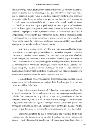 127
Memórias General Vieira da Rosa
batalhão barriga-verde. Ele mesmo declarou sentimento de ódio que podia ficar
bem a um paranaense ou um barriga-verde que não estivesse na posição oficial
que ele ocupava, porém nunca a um chefe superior militar que se achando,
como não podia deixar de achar-se ao par da marcha que o 54º acabava de
fazer, declarou que esta unidade a fizera num mês, quando as etapas foram
de 27 quilômetros, que é o que se pode exigir de uma tropa de infantaria em
estradas de rodagem, mas que é excessiva nos caminhos como o que o batalhão
palmilhou. A pequena unidade, exclusivamente de catarinenses, dispunha de
um pessoal de pret excelente, que poderíamos chamar de elite do exército. Nada
reclamou, sofreu com calma e manteve-se correto, apesar de seu comandante,
com a velha mania de economias, não lançar mão do quantitativo destinado
às despesas da marcha em benefício das praças.
Houve um tempo no nosso Exército que o mais recomendável proceder
consistia nas economias, porque constituía isso merecimento para promoções,
mas essas economias, com raras exceções, nada mais eram que um roubo feito
ao soldado que, comendo mal, muitas vezes sofria das cólicas que denunciam a
fome. Anunciar saldos, eis a suprema glória, a ambição criminosa. Esses saldos
ou economias eram recolhidos à repartição arrecadadora, a uma Delegacia Fis-
cal, se na capital, a qualquer coletoria federal, se no interior. Logo após seguia
a cartinha ao representante do Estado em qualquer das câmaras, fazendo-lhe
ver que dera uma economia de tantos contos no ano tal.
O soldado tinha, pelos regulamentos de campanha, uma etapa reforçada,
via-a, parece incrível, reduzida ao mínimo! Este Brasil sempre foi o país das
coisas invertidas. Salvo seja.
O que está acima sucedeu com o 54º. Tendo o comandante recebido não
sei quantos contos de réis para despesas de viagem, gastou apenas cinquenta
mil réis. Entretanto, a marcha que, feita em carretas, gastaria quatro dias, foi
feita em mais seis. Quatro dias em carretas pressupõe chegar com saúde e sem
fadiga; dez dias no calcante significa cansaço e doença. Andou mal porque não
conhecia a fórmula para calcular a despesa de um homem por marcha? Andou
assim porque desejasse ser promovido por merecimento ao posto imediato?
Temos plena certeza de que o comandante era e sempre foi homem
honrado, mas não tinha o dom de agradar. É verdade que essa qualidade só
a possui Osório, Câmara, Firmino Rego e outros que ponham o bem-estar e o
 
