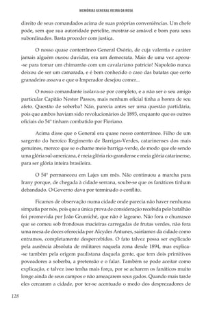 128
Memórias General Vieira da Rosa
direito de seus comandados acima de suas próprias conveniências. Um chefe
pode, sem que sua autoridade periclite, mostrar-se amável e bom para seus
subordinados. Basta proceder com justiça.
O nosso quase conterrâneo General Osório, de cuja valentia e caráter
jamais alguém ousou duvidar, era um democrata. Mais de uma vez apeou-
-se para tomar um chimarrão com um cavalariano patrício! Napoleão nunca
deixou de ser um camarada, e é bem conhecido o caso das batatas que certo
granadeiro assava e que o Imperador desejou comer...
O nosso comandante isolava-se por completo, e a não ser o seu amigo
particular Capitão Nestor Passos, mais nenhum oficial tinha a honra de seu
afeto. Questão de soberba? Não, parecia antes ser uma questão partidária,
pois que ambos haviam sido revolucionários de 1893, enquanto que os outros
oficiais do 54º tinham combatido por Floriano.
Acima disse que o General era quase nosso conterrâneo. Filho de um
sargento do heroico Regimento de Barrigas-Verdes, catarinenses dos mais
genuínos, merece que se o chame meio barriga-verde, de modo que ele sendo
uma glória sul-americana, é meia glória rio-grandense e meia glória catarinense,
para ser glória inteira brasileira.
O 54º permaneceu em Lajes um mês. Não continuou a marcha para
Irany porque, de chegada à cidade serrana, soube-se que os fanáticos tinham
debandado. O Governo dava por terminado o conflito.
Ficamos de observação numa cidade onde parecia não haver nenhuma
simpatia por nós, pois que a única prova de consideração recebida pelo batalhão
foi promovida por João Grumiché, que não é lageano. Não fora o churrasco
que se comeu sob frondosas macieiras carregadas de frutas verdes, não fora
uma mesa de doces oferecida por Alcydes Antunes, sairíamos da cidade como
entramos, completamente despercebidos. O fato talvez possa ser explicado
pela ausência absoluta de militares naquela zona desde 1894, mas explica-
-se também pela origem paulistana daquela gente, que tem dois primitivos
povoadores a soberba, a pretensão e o falar. Também se pode aceitar como
explicação, e talvez isso tenha mais força, por se acharem os fanáticos muito
longe ainda de seus campos e não ameaçarem seus gados. Quando mais tarde
eles cercaram a cidade, por ter-se acentuado o medo dos desprezadores de
 