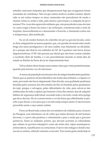 129
Memórias General Vieira da Rosa
antanho, nasceram simpatias que desapareceram logo que os jagunços foram
enxotados da vizinhança. Não sei que outros motivos ocultos existam. Quem
sabe se em outros tempos os meus camaradas não procederam de modo a
chamar contra si, senão o ódio, pelo menos a prevenção e a antipatia do povo
serrano? Por vezes têm aparecido militares que, não procedendo como deviam
ou como exigia a honra da classe e da civilização, cometeram toda a sorte de
tropelias, desacreditando-se e desonrando o Exército, e chamando contra nós
a malquerença, aliás justificada.
Eu sei de muitos homens de colarinho em pé ou gravata lavada, como
se dizia antigamente na massa popular, que, em questão de moral estão muito
longe dos meus perdigueiros e do meu maltês, mas felizmente na oficialida-
de e porque não dizê-lo nos soldados do 54º de Caçadores não havia dessas
degenerescências. O 54º não possuía um oficial que não fosse correto cidadão
e excelente chefe de família, e o seu procedimento durante os trinta dias de
estada na Rainha da Serra devia ter impressionado bem.
Talvez datem desse tempo umas tantas coisas que vimos posteriormente,
quando pela terceira vez ali estivemos.
A massa da população serrana provém de antigos bandeirantes paulistas.
Dizem que os patrícios de José Bonifácio são muito desconfiados, e o lajiano o é
mais, provando não haver degenerado. Sem dúvida, essa qualidade paulistana
herdada pelos serranos dos três estados do Sul, foi herdada pelos paulistanos
do tupi, porque o selvagem, pelas dificuldades da vida, para salvar-se das
emboscadas de toda a espécie que homens e feras lhe armam, tem de adquirir
hábitos de segurança individual, receando tudo e em tudo vendo sério perigo
que deve desviar. De aí o conservarem a voz tão baixa que dificilmente se per-
cebe o que dizem, e isso para que o ouvido esteja sempre alerta. E não tivessem
procedido assim a raça estaria extinta.
Ficou no Brasil toda a fama dos recrutadores de soldados para a Guerra
do Paraguai, esse minotauro cor de cobre que tantas dezenas de mil homens
devorou, e o povo não perdoou o voluntariado a pau e corda que o governo
promovia. Eram os soldados, porém, que deviam acarretar as odiosidades
que cabiam ao governo intangível, como são todos eles, sejam monárquicos,
aristocráticos, republicanos ou comunistas. O povo não indagava donde ema-
navam as ordens, odiando somente o executor. Para muita gente ainda hoje os
 