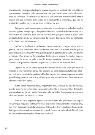 130
Memórias General Vieira da Rosa
exércitos são os responsáveis pela guerra, quando na verdade são os militares
que menos a desejam, pelo menos entre nós que não temos exército de casta,
mas de cidadãos. E atribui-se ao militar a coisa nefasta e inexplicável para o
século em que vivemos, mas saúda-se o negociante, o industrial, que são os
mais interessados na venda de seus produtos de aço.
Ninguém mais do que nós, justamente por assistirmos às barbaridades
de uma guerra, deseja a paz. Responsabilize-se o vendedor de armas e os pro-
vocadores de conflitos, mas poupe-se o militar que, pelo simples soldo que
desfruta, tem o nome de sanguessuga da Nação, dado pela corja de bacharéis
e de plutocratas indecorosos.
A Guerra é a história do homem desde do tempo em que, ainda antro-
poide, batia as matas em busca de fêmea, ou antes das nações desde que se
constituíram. É o strugle for life a que ninguém, a quem nada escapa. Desde que
o homem pôde armar-se de uma clava declarou-se a guerra. As nações depois,
pela posse de terras ou pela posse de fêmeas, como se deu com as sabinas, e
mesmo por questiúnculas sem importância, viveram sempre em luta.
Apesar de ser lei geral, apesar da sua universalidade, pois que o nosso
mundo já lutava quando ainda não passava de uma nebulosa, luta entre a for-
ça centrípeta e a centrífuga das moléculas, depois dos micro-organismos, dos
grandes organismos, dos antropoides e para sempre do homem, humanamente
ela não se justifica agora.
Uma única nacionalidade, orgulhemo-nos, o Brasil, na sua lei básica,
proíbe a guerra de conquistas. E para prová-lo estão aí essas questões de limites
que resolvemos de um modo desconhecido na Velha Europa que no entanto
ainda se inculca de mestra da moral.
Sim, na carta se proíbe a guerra de conquistas. Mel pelo beiço dos papal-
vos, porque enquanto se faz apresentar ao Mundo como altruísta e magnânimo,
vai o Sr. Bernardes mandando para a Trindade e Clevelândia os homens de
brio que estiveram de armas na mão para defesa da moralidade do Brasil. Não
se conquista o estrangeiro. Mata-se o nacional.
 