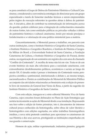 14
Memórias General Vieira da Rosa
se para constituir o Grupo de Defesa do Patrimônio Histórico e Cultural Cata-
rinense, considerando a conveniência estratégica de direcionar para um grupo
especializado a tarefa de fomentar medidas técnicas a serem empreendidas
pelos órgãos de execução referentes às questões afetas à defesa do patrimô-
nio. A iniciativa, além de contribuir na sistematização de informações acerca
da questão, poderá colaborar para a integração de conhecimentos emanados
de outras fontes, tais como entidades públicas ou privadas voltadas à defesa
do patrimônio histórico e cultural catarinense, tendo por missão precípua o
fortalecimento e a valorização de uma política ministerial para a matéria.
Concomitantemente, o Memorial passou a trabalhar, em parceria com
outras instituições, como o Instituto Histórico e Geográfico de Santa Catarina,
o Instituto Histórico e Geográfico Brasileiro, o Instituto de História e Geogra-
fia Militar do Brasil, a Universidade Federal de Santa Catarina, a Fundação
Catarinense de Cultura, o Instituto Histórico e Geográfico do Paraná, dentre
outras, na organização de um seminário em registro dos cem anos do chamado
“Conflito do Contestado”. A escolha do tema não foi em vão. Trata-se de um
evento histórico da mais alta relevância para a sociedade catarinense, com
extraordinários desdobramentos políticos, econômicos e sociais ao longo do
século XX. O desafio então é pensar o fenômeno do Contestado numa pers-
pectiva científica e patrimonial, interiorizando o debate e, ao mesmo tempo,
nacionalizando-o. Dentre as contribuições do Memorial do Ministério Público
ao conjunto das atividades relacionadas ao Seminário está a edição do presen-
te livro de memórias do General José Vieira da Rosa, a partir da sugestão do
Instituto Histórico e Geográfico de Santa Catarina.
Com esta edição, inaugura-se a série editorial Memória Viva de Santa
Catarina, cujos conceitos foram delineados no Plano de Ação Estratégica que
norteia tecnicamente as ações do Memorial desde a sua instalação. Repousando
seu foco sobre a edição de fontes primárias, isto é, documentos de interesse
cultural pouco conhecidos da historiografia, sobre obras de valor literário e
historiográfico com edições esgotadas, ou sobre trabalhos historiográficos
inéditos, a nova série pretende contribuir para aproximar os catarinenses de
sua História e dos seus acervos, prestigiando as instituições empenhadas em
sua guarda e conservação.
Homem de ação, militar experimentado, indianista pioneiro, geógrafo
 