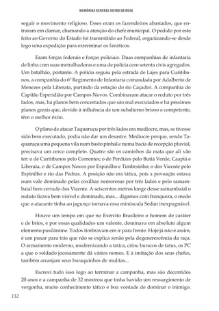 132
Memórias General Vieira da Rosa
seguir o movimento religioso. Esses eram os fazendeiros abastados, que en-
traram em clamar, chamando a atenção do chefe municipal. O pedido por este
feito ao Governo do Estado foi transmitido ao Federal, organizando-se desde
logo uma expedição para exterminar os fanáticos.
Eram forças federais e forças policiais. Duas companhias de infantaria
de linha com suas metralhadoras e uma de polícia com setenta civis agregados.
Um batalhão, portanto. A polícia seguiu pela estrada de Lajes para Curitiba-
nos, a companhia do 6º Regimento de Infantaria comandada por Adalberto de
Menezes pela Liberata, partindo da estação do rio Caçador. A companhia do
Capitão Esperidião por Campos Novos. Combinaram atacar o reduto por três
lados, mas, há planos bem concertados que são mal executados e há péssimos
planos gerais que, devido à influência de um subalterno brioso e competente,
têm o melhor êxito.
O plano de atacar Taquaruçu por três lados era medíocre, mas, se tivesse
sido bem executado, podia não dar um desastre. Medíocre porque, sendo Ta-
quaruçu uma pequena vila num basto pinhal e numa bacia de recepção pluvial,
precisava um cerco completo. Quatro são os caminhos da mata que ali vão
ter: o de Curitibanos pelo Correntes; o de Perdizes pelo Butiá Verde, Caapiá e
Liberata, o de Campos Novos por Espinilho e Timbesinho; o dos Vicente pelo
Espinilho e rio das Pedras. A posição não era tática, pois a povoação estava
num vale dominado pelas coxilhas nemorosas por três lados e pelo samam-
baial bem cerrado dos Vicente. A seiscentos metros longe desse samambaial o
reduto ficava bem visível e dominado, mas... digamos com franqueza, o medo
que o atacante tinha ao jagunço tornava essa minúscula Sedan inexpugnável.
Houve um tempo em que no Exército Brasileiro o homem de caráter
e de brios, e por essas qualidades um valente, dominava em absoluto algum
elemento pusilânime. Todos timbravam em ir para frente. Hoje já não é assim,
é um puxar para trás que não se explica senão pela degenerescência da raça.
O armamento moderno, modernizando a tática, criou buracos de tatus, os PC
a que o soldado jocosamente dá vários nomes. E à imitação dos seus chefes,
também arranjam seus buraquinhos de mulitas...
Escrevi tudo isso logo ao terminar a campanha, mas são decorridos
20 anos e a campanha de 32 mostrou que tinha havido um ressurgimento de
vergonha, muito conhecimento tático e boa vontade de dominar o inimigo.
 