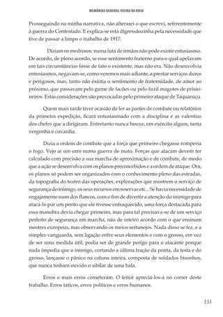133
Memórias General Vieira da Rosa
Prosseguindo na minha narrativa, não alterarei o que escrevi, referentemente
à guerra do Contestado. E explica-se esta digressãozinha pela necessidade que
tive de passar a limpo o trabalho de 1917.
	 Diziam os medrosos: numa luta de irmãos não pode existir entusiasmo.
De acordo, de pleno acordo, se esse sentimento fraterno para o qual apelavam
em tais circunstâncias fosse de fato o existente, mas não era. Não desenvolvia
entusiasmos, negavam-se, como veremos mais adiante, a prestar serviços duros
e perigosos, mas, tanto não existia o sentimento de fraternidade, de amor ao
próximo, que passavam pelo gume de facões ou pelo fuzil magotes de prisio-
neiros. Estas considerações são provocadas pelo primeiro ataque de Taquaruçu.
Quem mais tarde tiver ocasião de ler as partes de combate ou relatórios
da primeira expedição, ficará entusiasmado com a disciplina e as valentias
dos chefes que a dirigiram. Entretanto nunca houve, em exército algum, tanta
vergonha e covardia.
Dizia a ordem de combate que a força que primeiro chegasse romperia
o fogo. Vejo aí um erro numa guerra de mato. Forças que atacam devem ter
calculado com precisão a sua marcha de aproximação e de combate, de modo
que a ação se desenvolva com os planos preconcebidos e a ordem de ataque. Ora,
os planos só podem ser organizados com o conhecimento pleno das estradas,
da topografia do teatro das operações, explorações que mostrem o serviço de
segurança do inimigo, os seus recursos em reservas etc... Se havia necessidade de
engajamento num dos flancos, com o fim de divertir a atenção do inimigo para
atacá-lo por um ponto que ele tivesse enfraquecido, uma força destacada para
essa manobra devia chegar primeiro, mas para tal precisava-se de um serviço
perfeito de segurança em marcha, não de inteiro acordo com o que ensinam
mestres europeus, mas observando os meios sertanejos. Nada disso se fez, e a
simples vanguarda, sem ligação entre seus elementos e com o grosso, em vez
de ser uma medida útil, podia ser de grande perigo para o atacante porque
nada impedia que o inimigo, cortando a última fração da ponta, da testa e do
grosso, lançasse o pânico na coluna inteira, composta de soldados bisonhos,
que nunca tinham ouvido o sibilar de uma bala.
Erros e mais erros cometeram. O leitor apreciá-los-á no correr deste
trabalho. Erros táticos, erros políticos e erros humanos.
 
