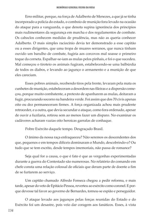 134
Memórias General Vieira da Rosa
Erro militar, porque, na força de Adalberto de Menezes, a que já se tinha
incorporado a polícia do estado, o comboio de munição fora levado na ocasião
do ataque para a vanguarda, o que denota supina ignorância dos princípios
mais rudimentares da segurança em marcha e dos regulamentos de combate.
Os caboclos conhecem medidas de prudência, mas não as queria conhecer
Adalberto. O mais simples raciocínio devia ter demonstrado a esse capitão
ou a esses dirigentes, que uma tropa de muares serranos, que nunca tinham
ouvido um barulho de combate, fugiria aos corcovos mal soasse o primeiro
toque da corneta. Espalhar-se-iam as mulas pelos pinhais, e foi o que sucedeu.
Mal começou o tiroteio os animais fugiram, estabelecendo-se uma balbúrdia
de todos os diabos, e levando ao jagunço o armamento e a munição de que
eles careciam.
Esses pobres animais, recebendo tiros pela frente, levaram pela mata os
cunhetes de munição, estabeleceram a desordem nas fileiras e a dispersão come-
çou, porque muito combatente, a pretexto de apanharem as mulas, deitaram a
fugir, procurando socorro na bandeira verde. Foi assim que dos 70 civis apenas
oito ou dez permaneceram firmes. A força organizada achou mais prudente
retroceder, e a outra, que devia secundar o ataque, como fora ordenado, apesar
de ouvir a fuzilaria, retirou sem ao menos fazer um disparo. No examinar os
cadáveres acharam vazias oito heroicas garrafas de conhaque.
Pobre Exército daquele tempo. Desgraçado Brasil.
O ânimo da nossa raça enfraqueceu? Não seremos os descendentes dos
que, pequenos e em tempos difíceis dominaram o Mundo, descobrindo-o? Ou
tudo que se tem escrito, desde tempos imemoriais, não passa de romance?
Seja qual for a causa, o que é fato é que as vergonhas experimentadas
durante a guerra do Contestado são numerosas. No relatório do comando em
chefe consta uma relação colossal de oficiais que deram parte de doente a fim
de se furtarem ao serviço.
Um capitão chamado Alfredo Fonseca chegou a pedir reforma, e mais
tarde,apesardovetodeEpitácioPessoa,reverteuaoexércitocomocoronel.Epor-
que devesse tal favor ao governo de Bernardes, tornou-se espião e perseguidor.
O ataque levado aos jagunços pelas forças reunidas do Estado e do
Exército foi um desastre, pois veio dar coragem aos fanáticos. Esses, à vista
 