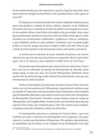 135
Memórias General Vieira da Rosa
de um acontecimento que não esperavam e que foi a fuga dos atacantes, ficou
mais crente nos milagres de José Maria. Com a proteção desse santo, quem os
venceria?
Os telegramas do chefe de polícia do estado, elogiando Adalberto, para
quem não poupava o epíteto de bravo, valente, valoroso; os de Adalberto,
elevando a bravura e a sabedoria do chefe de polícia e de sua gente aos cornos
da lua enchem folhas e mais folhas de relatórios do governador. Esse, como
paisano ignorante e pretensioso que era, e falso ou traidor como agora se sabe,
acreditou nas fanfarronadas combinadas e publicou-as. Sabe-se, entretanto,
o que Adalberto portou-se como poltrão e cachaceiro, que sua gente podia
portar-se como ele, porque uma força é sempre o reflexo do chefe. Sabe-se que
o chefe de polícia portou-se do mesmíssimo modo, com medo e com álcool.
A corrida que os atacantes levaram, tomados de pânico, sem mesmo
saberem por que, fora das que não podem ser esquecidas. Bem se pode dizer
agora: Deu às de Taquaruçu, para substituir o célebre Deu às de Vila-Diogo8
.
É necessário que retrocedamos até a marcha da força catarinense. Vamos
ficar com ela um momento na fazenda de Henriquinho de Almeida, nesse
tempo amigo, se bem que urso, do Coronel Albuquerque. Saberemos nesse
grande alto da polícia barriga-verde notícias bem interessantes, mas que não
interessaram ao chefe de polícia.
Tendo-se interrogado um prisioneiro de nome Cyrino Chato, tido mais
tarde como um dos assassinos de Albuquerque, ingenuamente confessou que
na estrada de Taquaruçu estavam armadas trinta emboscadas. Disse também
que Henriquinho sabia disso e que nada se resolvia no reduto sem o beneplácito
de Henriquinho. Esse traidor e bandido, porque afetasse ainda ser amigo de
Albuquerque e de Leogildo Mello, insistiu muito com este último para que não
seguisse com a tropa, que voltassem para a Vila. Não aceitou seus conselhos,
e surpreso com tanta insistência, entrou em desconfiar.
O interrogatório provocou a confissão de Cyrino Chato, e por essa
confissão provada a conivência de Henriquinho com os jagunços, dos quais
esperava o auxílio que derrubaria Albuquerque. Em qualquer país policiado,
de moralidade não duvidosa, ou de coragem cívica, Henriquinho seria logo
8	 Nota do organizador: expressão popular portuguesa que significa fuga apressada, precipitada.
 