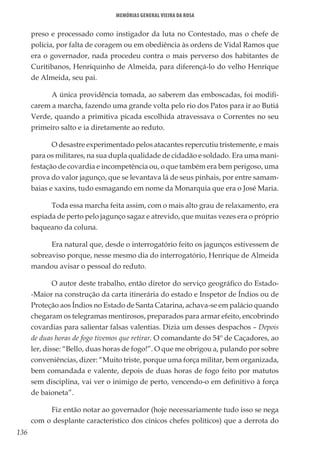 136
Memórias General Vieira da Rosa
preso e processado como instigador da luta no Contestado, mas o chefe de
polícia, por falta de coragem ou em obediência às ordens de Vidal Ramos que
era o governador, nada procedeu contra o mais perverso dos habitantes de
Curitibanos, Henriquinho de Almeida, para diferençá-lo do velho Henrique
de Almeida, seu pai.
A única providência tomada, ao saberem das emboscadas, foi modifi-
carem a marcha, fazendo uma grande volta pelo rio dos Patos para ir ao Butiá
Verde, quando a primitiva picada escolhida atravessava o Correntes no seu
primeiro salto e ia diretamente ao reduto.
O desastre experimentado pelos atacantes repercutiu tristemente, e mais
para os militares, na sua dupla qualidade de cidadão e soldado. Era uma mani-
festação de covardia e incompetência ou, o que também era bem perigoso, uma
prova do valor jagunço, que se levantava lá de seus pinhais, por entre samam-
baias e xaxins, tudo esmagando em nome da Monarquia que era o José Maria.
Toda essa marcha feita assim, com o mais alto grau de relaxamento, era
espiada de perto pelo jagunço sagaz e atrevido, que muitas vezes era o próprio
baqueano da coluna.
Era natural que, desde o interrogatório feito os jagunços estivessem de
sobreaviso porque, nesse mesmo dia do interrogatório, Henrique de Almeida
mandou avisar o pessoal do reduto.
O autor deste trabalho, então diretor do serviço geográfico do Estado-
-Maior na construção da carta itinerária do estado e Inspetor de Índios ou de
Proteção aos Índios no Estado de Santa Catarina, achava-se em palácio quando
chegaram os telegramas mentirosos, preparados para armar efeito, encobrindo
covardias para salientar falsas valentias. Dizia um desses despachos – Depois
de duas horas de fogo tivemos que retirar. O comandante do 54º de Caçadores, ao
ler, disse: “Bello, duas horas de fogo!”. O que me obrigou a, pulando por sobre
conveniências, dizer: “Muito triste, porque uma força militar, bem organizada,
bem comandada e valente, depois de duas horas de fogo feito por matutos
sem disciplina, vai ver o inimigo de perto, vencendo-o em definitivo à força
de baioneta”.
Fiz então notar ao governador (hoje necessariamente tudo isso se nega
com o desplante característico dos cínicos chefes políticos) que a derrota do
 