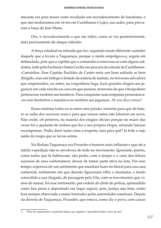 137
Memórias General Vieira da Rosa
atacante era para trazer como resultado um recrudescimento de fanatismo, e
que não tardaríamos em vê-los em Curitibanos e Lajes, nas sedes, para prova-
rem a força de José Maria.
Ora, o recrudescimento a que me refiro, como se viu posteriormente,
data precisamente do ataque referido.
A força estadual na retirada que fez, seguindo muito diferente caminho
daquele que a levara a Taquaruçu, porque o medo empolgava-a, seguia em
debandada, pois que o capitão que a comandava extraviou-se com alguns sol-
dados, indo pelo Fachinal e Santa Cecília em procura da estrada de Curitibanos-
-Canoinhas. Esse Capitão Euclides de Castro seria um bom soldado se bem
dirigido, mas um trêfego e dotado da astúcia de matuto, na travessia salvadora
que empreendeu, ou antes, na vergonhosa fuga, fazia grandes elogios aos ja-
gunços em cada rancho ou casa em que parasse, temeroso de que o hospedeiro
pertencesse também aos fanáticos. Para conquistar suas simpatias presenteava-
-os com bentinhos e mandava-os também aos jagunços. Ab uno disce omnes9
.
Essas misérias todas eu as narro sem paixão, somente para que de futu-
ro se saiba dos sucessos reais e para que nossos netos não laborem em erros.
Não crede, oh pósteros, na maioria dos elogios oficiais porque no maior das
vezes foi o ajudante de ordens que fez o seu próprio elogio, mirando futuras
recompensas. Podia dizer tanta coisa a respeito, mas para quê? Já fede o sujo
saído da roupa que se lavou acima.
No Reduto Taquaruçu era Praxedes o homem mais influente e que até a
infeliz expedição não se envolvera de todo no movimento. Ignorante, porém,
como todos que lá habitavam, não podia, com o tempo e a vista dos felizes
sucessos de seus conterrâneos, deixar de tomar parte ativa na luta. Por esse
tempo, esperava ele um sortimento que mandara fazer no litoral para sua casa
comercial, sortimento em que decerto figurariam rifles e munições, e tendo
coincidido a sua chegada, de passagem pela Vila, com os movimentos que vi-
mos de narrar, foi esse sortimento, por ordem do chefe de polícia, apreendido
como boa presa e depositado em lugar seguro, pois, justiça seja feita, então
fora sempre observada a maior honradez pelas autoridades estaduais. Depois
da derrota de Taquaruçu, Praxedes, que estava, como diz o povo, com caixas
9	 Nota do organizador: expressão latina, que significa “aprendam todos vocês de um”.
 