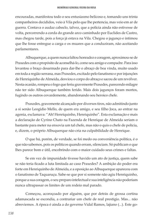 138
Memórias General Vieira da Rosa
encouradas, manifestou todo o seu entusiasmo belicoso e, tomando uns trinta
companheiros decididos, veio à Vila pelo que lhe pertencia, mas veio em ar de
guerra. Contava o audaz caboclo, talvez, que a polícia ainda não estivesse de
volta, percorrendo a corda do grande arco caminhado por Euclides de Castro,
mas chegou tarde, pois a força já estava na Vila. Chegou o jagunço e intimou
que lhe fosse entregue a carga e os muares que a conduziram, não aceitando
parlamentares.
Albuquerque, a quem nunca faltou honradez e coragem, aproximou-se de
Praxedes com o propósito de aconselhá-lo, como seu amigo e compadre. Para isso
levantou o braço desarmado para dar-lhe o abraço de boa vinda, muito usado
em toda a região serrana, mas Praxedes, excitado pelo fanatismo e por injunções
de Henriquinho de Almeida, desviou o corpo do abraço e sacou de um revólver.
Nesta ocasião, rompeu o fogo que feriu gravemente Praxedes, parecendo milagre
não ter sido Albuquerque também ferido. Mais dois jagunços foram mortos,
fugindo os outros covardemente, abandonando seu heroico chefe.
Praxedes, gravemente alcançado por diversos tiros, não admitindo junto
a si senão Leogidio Mello, de quem era amigo, e seu filho Joca, ao entrar na
agonia, exclamava: “Ah! Henriquinho, Henriquinho”. Esta exclamação e mais
a declaração de Cyrino Chato na Fazenda de Henrique de Almeida seriam o
bastante para meter na enxovia um tal chefe, mas não o quis o chefe de polícia,
e, dizem, o próprio Albuquerque não cria na culpabilidade de Henrique.
O que há, porém, de verdade, se foi medo ou conveniência política, é o
que não sabemos, pois os políticos quando erram, silenciam. Só publicam o que
lhes parece bom e útil, encobrindo com o maior cuidado seus crimes e faltas.
Se em vez de impunidade tivesse havido um ato de justiça, quem sabe
se não teria ficado a luta limitada ao caso Praxedes? A ambição do poder era
forte em Henriquinho de Almeida, e a oposição ao Albuquerque apareceu com
o fanatismo de Taquaruçu. Sabe-se que por si somente não agiu Henriquinho,
porque a sua coragem, o seu preparo intelectual e sua inteligência não poderiam
nunca ultrapassar os limites de um rodeio mal parado.
Começou, acoroçoado por alguém, que por detrás de grossa cortina
adamascada se escondia, a contrariar um chefe de real prestígio. Mas... não
abreviemos. A época é ainda a do governo Vidal Ramos, lajiano (...). Este go-
 