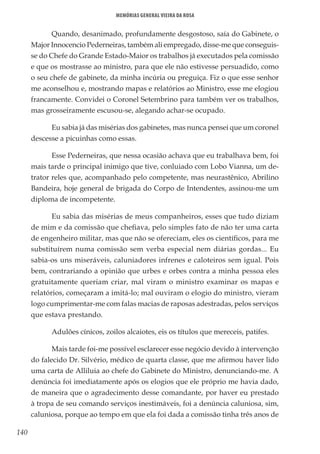 140
Memórias General Vieira da Rosa
Quando, desanimado, profundamente desgostoso, saía do Gabinete, o
Major Innocencio Pederneiras, também ali empregado, disse-me que conseguis-
se do Chefe do Grande Estado-Maior os trabalhos já executados pela comissão
e que os mostrasse ao ministro, para que ele não estivesse persuadido, como
o seu chefe de gabinete, da minha incúria ou preguiça. Fiz o que esse senhor
me aconselhou e, mostrando mapas e relatórios ao Ministro, esse me elogiou
francamente. Convidei o Coronel Setembrino para também ver os trabalhos,
mas grosseiramente escusou-se, alegando achar-se ocupado.
Eu sabia já das misérias dos gabinetes, mas nunca pensei que um coronel
descesse a picuinhas como essas.
Esse Pederneiras, que nessa ocasião achava que eu trabalhava bem, foi
mais tarde o principal inimigo que tive, conluiado com Lobo Vianna, um de-
trator reles que, acompanhado pelo competente, mas neurastênico, Abrilino
Bandeira, hoje general de brigada do Corpo de Intendentes, assinou-me um
diploma de incompetente.
Eu sabia das misérias de meus companheiros, esses que tudo diziam
de mim e da comissão que chefiava, pelo simples fato de não ter uma carta
de engenheiro militar, mas que não se ofereciam, eles os científicos, para me
substituírem numa comissão sem verba especial nem diárias gordas... Eu
sabia-os uns miseráveis, caluniadores infrenes e caloteiros sem igual. Pois
bem, contrariando a opinião que urbes e orbes contra a minha pessoa eles
gratuitamente queriam criar, mal viram o ministro examinar os mapas e
relatórios, começaram a imitá-lo; mal ouviram o elogio do ministro, vieram
logo cumprimentar-me com falas macias de raposas adestradas, pelos serviços
que estava prestando.
Adulões cínicos, zoilos alcaiotes, eis os títulos que mereceis, patifes.
Mais tarde foi-me possível esclarecer esse negócio devido à intervenção
do falecido Dr. Silvério, médico de quarta classe, que me afirmou haver lido
uma carta de Alliluia ao chefe do Gabinete do Ministro, denunciando-me. A
denúncia foi imediatamente após os elogios que ele próprio me havia dado,
de maneira que o agradecimento desse comandante, por haver eu prestado
à tropa de seu comando serviços inestimáveis, foi a denúncia caluniosa, sim,
caluniosa, porque ao tempo em que ela foi dada a comissão tinha três anos de
 