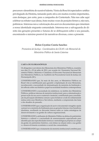 15
Memórias General Vieira da Rosa
precursor e desenhista de razoável talento, Vieira da Rosa foi espectador e artífice
privilegiado da História, tomando parte ativa em muitos eventos importantes,
com destaque, por certo, para a campanha do Contestado. Não nos cabe aqui
celebrar ou rebater suas ideias, fruto muitas vezes de posições firmes e, não raro,
polêmicas. Interessa-nos a valorização dos acervos documentais que cimentam
a nossa identidade enquanto comunidade. Interessa-nos a salvaguarda do di-
reito das gerações presentes e futuras de se debruçarem sobre o seu passado,
encontrando o máximo possível de narrativas diversas, como a presente.
Helen Crystine Corrêa Sanches
Promotora de Justiça - Coordenadora do CEAF e do Memorial do
Ministério Público de Santa Catarina
CARTA DE FLORIANÓPOLIS
Os dirigentes e servidores dos Memoriais dos Ministérios Públicos, reunidos
nos dias 21 e 22 de julho de 2011, por ocasião do I Seminário Nacional Mi-
nistério Público, Memória e Cidadania e II Encontro Nacional de Memoriais
dos Ministérios Públicos, no Auditório da Procuradoria-Geral de Justiça em
Florianópolis (SC),
CONSIDERANDO que, há mais de dez anos, os Ministérios Públicos no
Brasil vêm se mobilizando para garantir a implantação de seus Memoriais,
reconhecendo a necessidade de sistematização da memória da Instituição e
de reflexão sobre sua história e papel na sociedade brasileira contemporânea;
CONSIDERANDO a necessidade de estabelecer, no âmbito dos Ministérios
Públicos, políticas internas de memória institucional, para a sistematização e
preservação do seu acervo material e imaterial, contribuindo para consolida-
ção da percepção identitária comum e para fortalecer a rede de solidariedade
mútua entre seus Membros e Servidores, mediante a compreensão das lutas
e dos desafios do passado;
CONSIDERANDO que a organização do acervo documental e imagético ajuda
a preservar a memória da Instituição para as gerações futuras e traz benefícios
imediatos, auxiliando na discussão interna sobre as visões estratégicas de
desenvolvimento e na gestão da cultura organizacional;
CONSIDERANDO a atribuição do Ministério Público na defesa do patrimônio
histórico e cultural e a necessidade de assessoramento especializado para
identificação das especificidades teóricas e metodológicas próprias ao campo
da gestão do patrimônio histórico, com ênfase na relação entre a sua gestão
e o desenvolvimento econômico e social das comunidades;
CONSIDERANDO que o tratamento da memória institucional contribui para
 