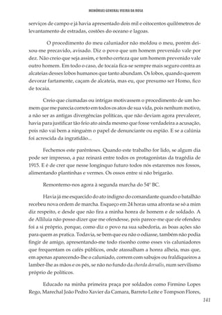 141
Memórias General Vieira da Rosa
serviços de campo e já havia apresentado dois mil e oitocentos quilômetros de
levantamento de estradas, costões do oceano e lagoas.
	 O procedimento do meu caluniador não moldou o meu, porém dei-
xou-me precavido, avisado. Diz o povo que um homem prevenido vale por
dez. Não creio que seja assim, e tenho certeza que um homem prevenido vale
outro homem. Em todo o caso, de tocaia fica-se sempre mais seguro contra as
alcateias desses lobos humanos que tanto abundam. Os lobos, quando querem
devorar fartamente, caçam de alcateia, mas eu, que presumo ser Homo, fico
de tocaia.
Creio que ciumadas ou intrigas motivassem o procedimento de um ho-
mem que me parecia correto em todos os atos de sua vida, pois nenhum motivo,
a não ser as antigas divergências políticas, que não deviam agora prevalecer,
havia para justificar tão feio ato ainda mesmo que fosse verdadeira a acusação,
pois não vai bem a ninguém o papel de denunciante ou espião. E se a calúnia
foi acrescida da ingratidão...
Fechemos este parênteses. Quando este trabalho for lido, se algum dia
pode ser impresso, a paz reinará entre todos os protagonistas da tragédia de
1915. E é de crer que nesse longínquo futuro todos nós estaremos nos fossos,
alimentando plantinhas e vermes. Os ossos entre si não brigarão.
Remontemo-nos agora à segunda marcha do 54º BC.
Havia já me esquecido do ato indigno do comandante quando o batalhão
recebeu nova ordem de marcha. Esqueço em 24 horas uma afronta se só a mim
diz respeito, e desde que não fira a minha honra de homem e de soldado. A
de Alliluia não posso dizer que me ofendesse, pois parece-me que ele ofendeu
foi a si próprio, porque, como diz o povo na sua sabedoria, as boas ações são
para quem as pratica. Todavia, se bem que eu não o odiasse, também não podia
fingir de amigo, apresentando-me todo risonho como esses vis caluniadores
que frequentam os cafés públicos, onde atassalham a honra alheia, mas que,
em apenas aparecendo-lhe o caluniado, correm com sabujos ou fraldiqueiros a
lamber-lhe as mãos e os pés, se não no fundo da chorda dorsalis, num servilismo
próprio de políticos.
Educado na minha primeira praça por soldados como Firmino Lopes
Rego, Marechal João Pedro Xavier da Camara, Barreto Leite e Tompson Flores,
 