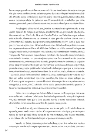 142
Memórias General Vieira da Rosa
homens que grandemente honraram o exército nacional, naturalmente no tempo
em que havia ainda exército, tinha o espírito de camaradagem bem desenvolvi-
do. Devido a esse sentimento, marchei como Freiwillig, isto é, franco atirador,
com a espontaneidade da primeira vez. Era meu intento o trabalhar por mim
mesmo, prestando particularmente aos meus camaradas algum serviço valioso.
Ao chegar à cidade de Lajes, porém, não tendo me apresentado a nin-
guém porque de ninguém dependia militarmente ali, prestando obediência
tão somente ao Chefe do Grande Estado-Maior do Exército a que estava
subordinado, disseram-me os camaradas que, por delicadeza tão só, devia
apresentar-me. Relutei, mas pensando maduramente resolvi fazê-lo para não
parecer que desejava criar dificuldade antes das dificuldades que íamos afron-
tar. Apresentei-me ao Coronel Alliluia e fui bem recebido e convidado para o
cargo de assistente, o que aceitei sob a condição de ser também comandante da
vanguarda. Não sou nem nunca fui um cabotino, não devendo os que me lerem,
ante esta declaração, crer que desejasse aparecer e fazer merecimento, quando
meu intento era, como caçador e mateiro, proporcionar aos camaradas o que se
pode proporcionar de bom em tal emergência. Como caçador que sempre fui,
possuía uma grande prática da vida dos de Anhangá, e porque a pesca é um
complemento da caça, entendia também do anzol ou pinda, de redes e tarrafa.
Tudo isso, esses conhecimentos práticos da vida sertaneja ou da vida do mar
têm um valor inestimável em certas ocasiões. De todos os meus colegas da
Columna, quer me parecer que só Huascar Vianna podia acompanhar-me na
cinegética, e assim, dos 32 oficiais, só ele podia prescindir da minha prática. O
lugar de vanguardeiro estava, pois, com quem devia estar.
Estou escrevendo para o futuro. Não temo ser prolixo porque este meu
canhenho não pode ser publicado. Seria de dispusesse do money indispensá-
vel, mas também para que o faria quando não se lê neste país coisas sem sal,
descabidas como são estes assuntos de guerra e corografia.
E se no futuro algum crítico quiser surrar-me pela prolixidade da obra,
que o faça sem medo a uma réplica. Comprometo-me a não ligar grande impor-
tância ao caso, porque em se tratando de remoto futuro, não estarei presente,
e se estiver não me lembrarei do que se passou nesta encarnação.
Vendo os fatos passados pelos trabalhos presentes, achamos muitas
vezes que um dado livro peca por omisso. Antes pecar por prolixo, porque a
 