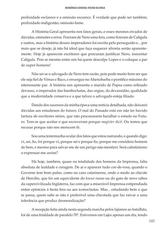 143
Memórias General Vieira da Rosa
prolixidade esclarece e a omissão escurece. É verdade que pode ser também;
prolixidade-indigestão; omissão-fome.
A História Geral apresenta-nos fatos gerais, e esses mesmos eivados de
dúvidas, omissões e erros. Fizeram de Nero uma fera, como fizeram de Calígula
e outros, mas a história desses imperadores foi escrita pelo perseguido e... por
mais que se deseje, já não há ideal que faça esquecer afronta senão aparente-
mente. Hoje já aparecem escritores que procuram justificar Nero, inocentar
Calígula. Pois se mesmo entre nós há quem desculpe Lopes e o coloque a par
de super-homens!
Não sei se o advogado de Nero tem razão, pois pode muito bem ser que
ele seja fiel de Vênus e Baco, e enxergue no Ahenobarba o pontífice máximo do
interessante par. A história nos apresenta o marido de Popea como refinado
devasso, o imperador das bambochatas, das orgias, da devassidão, qualidade
que a modernidade conserva e a que talvez o advogado esteja filiado.
Dando dos sucessos da minha época uma notícia detalhada, não deixarei
dúvidas aos estudiosos do futuro. O mal do Passado está em não ter havido
fartura de escritores sérios, que não procurassem baralhar o estudo no Futu-
ro. Tem-se que aceitar o que escreveram porque magister dicit. Ou temos que
recusar porque não nos merecem fé.
Sou uma testemunha ocular dos fatos que estou narrando, e quando digo:
vi, sei, fiz, foi porque vi, porque sei e porque fiz, porque me considero homem
de bem, e mesmo para salvar-me de um perigo não mentirei. Será cabotinismo
o expressar-me assim?
Há hoje, também, quase na totalidade dos homens da Imprensa, falta
absoluta de lealdade e coragem. De aí o aparecer tudo cor-de-rosa, quando o
Governo tem bom pulso, como no caso catarinense, onde o medo ao chicote
de Hercílio, que foi um equivalente do knout russo ou do gato de nove rabos
da supercivilizada Inglaterra, faz com que a miserável Imprensa estipendiada
entoe epinícios à besta fera ou aos iconoclastas. Mas... estudando bem o que
se passa, quem sabe se não é preferível uma chicotada que faz raivar a uma
tolerância que produz desmoralização?
A recepção feita ainda nesta segunda marcha pelos lajianos ao batalhão,
foi de uma frialdade de paralelo 70º. Estivemos em Lajes apenas um dia, tendo
 