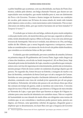 144
Memórias General Vieira da Rosa
o pobre batalhão que acantonar, com sua oficialidade, nas baias do Posto Zoo-
técnico, cedidas pelo diretor, um belga chamado Vincent, que dizem ser um
especulador sem escrúpulos, que muito trabalha para si, mas em detrimento
do Povo e do Governo. Tivemos a honra insigne de ficarmos nas condições
de cavalos, pelo menos nas 24 horas da nossa estada ali, tendo sido tratado
pelos lajianos como cavalos, e nem merecíamos outro tratamento. Pois se mar-
chávamos em defesa deles, por que motivo havíamos de ser bem tratados? O
Tempora! O mores! 10
É verdade que se tratava de um belga, embora de psico muito antipático
e educação muito walon, de moral duvidosa, por isso que, segundo se afirmava
então, tendo abandonado esposa e filhos na Europa, vivia com uma alemã que
trouxera de Annitapolis. Não sei se é verdade, mas afirmava-se. Ora, um belga,
súdito do Rei Alberto, que a nossa bugrada engrossou e enriqueceu, merece
todas as considerações e curvaturas da chorda dorsalis do pobre-diabo brasileiro,
que considera as reverências feitas ao Rei por tabela.
E rolando, que não caminhando, por esses caminhos de antanho, lá fomos
na primeira etapa de 30 quilômetros até Correia Pinto, lugar onde chegava já
a fama dos fanáticos, envolvida na lenda inseparável. Ali no Bom Jesus, hoje
chamado pelo nome do fundador de Lajes, mandava a prudência que começás-
semos com o serviço de segurança em estacionamento, porém não as tomamos,
mesmo porque é bem do nosso caráter só cuidarmos do perigo depois que ele
passou. No segundo dia, fomos bivacar no Estreito, à margem do riacho e na
base da Serrinha, contraforte da Serra Geral que vai até a margem do Canoas.
Serrinha era uma passagem forçada e facilmente defensável, um desfiladeiro
absoluto, constando com visos de verdade já ter aparecido por ali um grupo
de fanáticos. Felizmente, tal notícia não passava de um desses disse que disse
tão comuns em tempo de guerra, onde as mentiras são como terra. A terceira
etapa levou-nos à Vila de Curitibanos, que demora a 12 léguas de más estradas
ao Noroeste de Lajes, o que quer dizer que fizemos as etapas de 4 léguas ex-
celentes para uma marcha de infantaria em caminhos maus. Não se o espírito
de humanidade ou esse danado do medo ditou aos dirigentes uma norma de
conduta que, se aos comodistas e medrosos podia parecer justa, parecia aos
dignos, aos briosos, uma ignomínia: solicitar do jagunço, chegando quase a
implorar que se desarmassem, era fazer-lhes crer que a fraqueza do Governo
10	 Nota do organizador: famosa frase de Cícero, significando “que tempos, que costumes, os nossos!”.
 