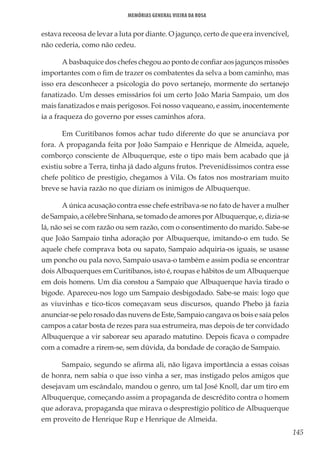 145
Memórias General Vieira da Rosa
estava receosa de levar a luta por diante. O jagunço, certo de que era invencível,
não cederia, como não cedeu.
A basbaquice dos chefes chegou ao ponto de confiar aos jagunços missões
importantes com o fim de trazer os combatentes da selva a bom caminho, mas
isso era desconhecer a psicologia do povo sertanejo, mormente do sertanejo
fanatizado. Um desses emissários foi um certo João Maria Sampaio, um dos
mais fanatizados e mais perigosos. Foi nosso vaqueano, e assim, inocentemente
ia a fraqueza do governo por esses caminhos afora.
Em Curitibanos fomos achar tudo diferente do que se anunciava por
fora. A propaganda feita por João Sampaio e Henrique de Almeida, aquele,
comborço consciente de Albuquerque, este o tipo mais bem acabado que já
existiu sobre a Terra, tinha já dado alguns frutos. Prevenidíssimos contra esse
chefe político de prestígio, chegamos à Vila. Os fatos nos mostrariam muito
breve se havia razão no que diziam os inimigos de Albuquerque.
A única acusação contra esse chefe estribava-se no fato de haver a mulher
de Sampaio, a célebre Sinhana, se tomado de amores por Albuquerque, e, dizia-se
lá, não sei se com razão ou sem razão, com o consentimento do marido. Sabe-se
que João Sampaio tinha adoração por Albuquerque, imitando-o em tudo. Se
aquele chefe comprava bota ou sapato, Sampaio adquiria-os iguais, se usasse
um poncho ou pala novo, Sampaio usava-o também e assim podia se encontrar
dois Albuquerques em Curitibanos, isto é, roupas e hábitos de um Albuquerque
em dois homens. Um dia constou a Sampaio que Albuquerque havia tirado o
bigode. Apareceu-nos logo um Sampaio desbigodado. Sabe-se mais: logo que
as viuvinhas e tico-ticos começavam seus discursos, quando Phebo já fazia
anunciar-se pelo rosado das nuvens de Este, Sampaio cangava os bois e saía pelos
campos a catar bosta de rezes para sua estrumeira, mas depois de ter convidado
Albuquerque a vir saborear seu aparado matutino. Depois ficava o compadre
com a comadre a rirem-se, sem dúvida, da bondade de coração de Sampaio.
Sampaio, segundo se afirma ali, não ligava importância a essas coisas
de honra, nem sabia o que isso vinha a ser, mas instigado pelos amigos que
desejavam um escândalo, mandou o genro, um tal José Knoll, dar um tiro em
Albuquerque, começando assim a propaganda de descrédito contra o homem
que adorava, propaganda que mirava o desprestígio político de Albuquerque
em proveito de Henrique Rup e Henrique de Almeida.
 