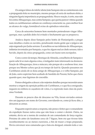 146
Memórias General Vieira da Rosa
Os amigos falsos do infeliz idiota João Sampaio não se contentaram com
a propaganda feita no município, mesmo porque ali seria de nenhum efeito, e
ninguém ligaria importância ao propagandista. Houve reação, é certo, mas não
foi contra Albuquerque, mas contra Sampaio, que queria parecer vítima quando
todos os curitibanenses sabiam-no comborço consciente ou, para melhor ficar
ao alcance do vulgo, formidável ovino de apêndices retorcidos.
Cerca de seiscentos homens bem montados pretenderam vingar Albu-
querque, mas a pedido deles foi evitado o linchamento que se preparava.
Andava depois disso Sampaio pelos hotéis de Florianópolis a pregar
suas desditas a todos os ouvidos, penalizando muita gente que o julgava um
anjo enganado por Judas serrano. E acreditou-se nas infâmias de Albuquerque,
infâmias inventadas por Sampaio, o que fez algum mal ao chefe serrano, tido e
havido, depois da cínica propaganda, como um fauno sem escrúpulos.
Com o correr do tempo, Henrique de Almeida, conselheiro de Sampaio e
quem sabe lá se mais alguma coisa, o instigador mais interessado na desmora-
lização de Albuquerque, tirou a máscara, não porque ele a soubesse tirar, mas
porque seu Mentor achou que já era tempo de fazê-lo. Quando passamos em
Curitibanos ainda ele se dizia amigo de Albuquerque, e o velho Sampaio, pai
de João, outro espécime bem acabado de bandido do Paraná, bicho que chora
quando quer, mas lágrimas de crocodilo.
Fomos obrigados a descer a tão nojentos detalhes porque necessitávamos
mostrar a origem da oposição política de Curitibanos, e o que fica consignado,
neguem-no embora os caçadores de votos, é a expressão mais clara da purís-
sima Verdade.
Durante os poucos dias de descanso na Vila, foram enviados emissá-
rios aos jagunços em nome do Governo, convidando-os, como já ficou dito, a
deixarem as armas.
Enquanto esperávamos a resposta, não pense o leitor que o comandante
da expedição fizesse outra coisa que não fosse o comer e dormir. Outra, no
entanto, devia ser a norma de conduta de um comandante de força regular.
Próximo do antro do fanatismo cerca de 7 léguas, bem era que tivesse feito
reconhecimento ou ao menos exercícios, a fim de trazer a tropa preparada.
Devia convencer seus camaradas que a luta era desigual, estando toda a van-
 