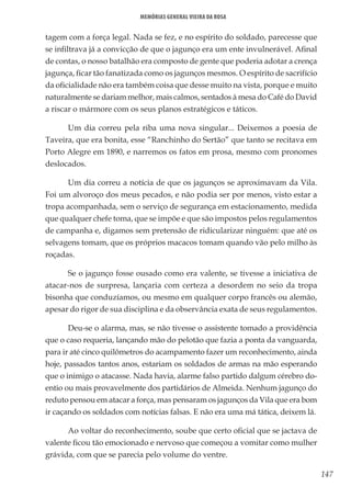 147
Memórias General Vieira da Rosa
tagem com a força legal. Nada se fez, e no espírito do soldado, parecesse que
se infiltrava já a convicção de que o jagunço era um ente invulnerável. Afinal
de contas, o nosso batalhão era composto de gente que poderia adotar a crença
jagunça, ficar tão fanatizada como os jagunços mesmos. O espírito de sacrifício
da oficialidade não era também coisa que desse muito na vista, porque e muito
naturalmente se dariam melhor, mais calmos, sentados à mesa do Café do David
a riscar o mármore com os seus planos estratégicos e táticos.
Um dia correu pela riba uma nova singular... Deixemos a poesia de
Taveira, que era bonita, esse “Ranchinho do Sertão” que tanto se recitava em
Porto Alegre em 1890, e narremos os fatos em prosa, mesmo com pronomes
deslocados.
Um dia correu a notícia de que os jagunços se aproximavam da Vila.
Foi um alvoroço dos meus pecados, e não podia ser por menos, visto estar a
tropa acompanhada, sem o serviço de segurança em estacionamento, medida
que qualquer chefe toma, que se impõe e que são impostos pelos regulamentos
de campanha e, digamos sem pretensão de ridicularizar ninguém: que até os
selvagens tomam, que os próprios macacos tomam quando vão pelo milho às
roçadas.
Se o jagunço fosse ousado como era valente, se tivesse a iniciativa de
atacar-nos de surpresa, lançaria com certeza a desordem no seio da tropa
bisonha que conduzíamos, ou mesmo em qualquer corpo francês ou alemão,
apesar do rigor de sua disciplina e da observância exata de seus regulamentos.
Deu-se o alarma, mas, se não tivesse o assistente tomado a providência
que o caso requeria, lançando mão do pelotão que fazia a ponta da vanguarda,
para ir até cinco quilômetros do acampamento fazer um reconhecimento, ainda
hoje, passados tantos anos, estariam os soldados de armas na mão esperando
que o inimigo o atacasse. Nada havia, alarme falso partido dalgum cérebro do-
entio ou mais provavelmente dos partidários de Almeida. Nenhum jagunço do
reduto pensou em atacar a força, mas pensaram os jagunços da Vila que era bom
ir caçando os soldados com notícias falsas. E não era uma má tática, deixem lá.
Ao voltar do reconhecimento, soube que certo oficial que se jactava de
valente ficou tão emocionado e nervoso que começou a vomitar como mulher
grávida, com que se parecia pelo volume do ventre.
 