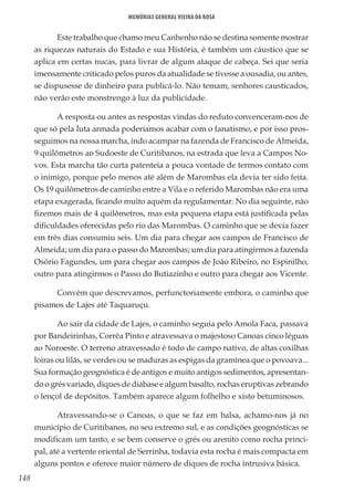 148
Memórias General Vieira da Rosa
Este trabalho que chamo meu Canhenho não se destina somente mostrar
as riquezas naturais do Estado e sua História, é também um cáustico que se
aplica em certas nucas, para livrar de algum ataque de cabeça. Sei que seria
imensamente criticado pelos puros da atualidade se tivesse a ousadia, ou antes,
se dispusesse de dinheiro para publicá-lo. Não temam, senhores causticados,
não verão este monstrengo à luz da publicidade.
A resposta ou antes as respostas vindas do reduto convenceram-nos de
que só pela luta armada poderíamos acabar com o fanatismo, e por isso pros-
seguimos na nossa marcha, indo acampar na fazenda de Francisco de Almeida,
9 quilômetros ao Sudoeste de Curitibanos, na estrada que leva a Campos No-
vos. Esta marcha tão curta patenteia a pouca vontade de termos contato com
o inimigo, porque pelo menos até além de Marombas ela devia ter sido feita.
Os 19 quilômetros de caminho entre a Vila e o referido Marombas não era uma
etapa exagerada, ficando muito aquém da regulamentar. No dia seguinte, não
fizemos mais de 4 quilômetros, mas esta pequena etapa está justificada pelas
dificuldades oferecidas pelo rio das Marombas. O caminho que se devia fazer
em três dias consumiu seis. Um dia para chegar aos campos de Francisco de
Almeida; um dia para o passo do Marombas; um dia para atingirmos a fazenda
Osório Fagundes, um para chegar aos campos de João Ribeiro, no Espinilho,
outro para atingirmos o Passo do Butiazinho e outro para chegar aos Vicente.
Convém que descrevamos, perfunctoriamente embora, o caminho que
pisamos de Lajes até Taquaruçu.
Ao sair da cidade de Lajes, o caminho seguia pelo Amola Faca, passava
por Bandeirinhas, Corrêa Pinto e atravessava o majestoso Canoas cinco léguas
ao Noroeste. O terreno atravessado é todo de campo nativo, de altas coxilhas
loiras ou lilás, se verdes ou se maduras as espigas da gramínea que o povoava...
Sua formação geognóstica é de antigos e muito antigos sedimentos, apresentan-
do o grés variado, diques de diábase e algum basalto, rochas eruptivas zebrando
o lençol de depósitos. Também aparece algum folhelho e xisto betuminosos.
Atravessando-se o Canoas, o que se faz em balsa, achamo-nos já no
município de Curitibanos, no seu extremo sul, e as condições geognósticas se
modificam um tanto, e se bem conserve o grés ou arenito como rocha princi-
pal, até a vertente oriental de Serrinha, todavia esta rocha é mais compacta em
alguns pontos e oferece maior número de diques de rocha intrusiva básica.
 