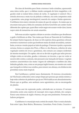 149
Memórias General Vieira da Rosa
Do cimo de Serrinha para Oeste o terreno é todo cristalino, aparecendo
uma única rocha, que é a diábase muito carregada de ferro magnético e de
geodes onde se notam belos cristais de rocha. A vegetação é variável. Ora a
estrada atravessa a mata rica de pinhais e imbuias, ora corta campestres onde
o guamirim, uma praga inextinguível, marcela do campo e butiás aparecem.
Curitibanos tem maior extensão de matas do que de campos. As matas que se
encostam mais para a linha de cumiadas da Serra Geral têm um caráter muito
diferente dos capões que, quais ilhas verde-negro em oceano verde-claro, fazem
supor oásis de tamareiras em areais amarelos.
Sob essas arcadas vegetais coleiam os arroios cristalinos que desalteram
o gado e fertilizam as ribas. Nas matas que ficam ao Nascente de Curitibanos
há sempre bastos taquarais, de duas ou três espécies dessa gramínea colossal,
enormes e numerosos xaxins que lembram matas da idade secundária, samam-
baias, avencas e muito papuã ao lado da putinga. O terreno é podre, expressão
serrana, forma os campos dos Pires, o Ilheo e o dos Buracos, cobertos de uma
vegetação rasteira de ervas e gramíneas, não comuns aos campos ocidentais
do mesmo município. Os capões, não sei se devido ao gado que neles procura
refúgio contra as nevadas, geadas e minuano, no inverno, e que no verão se
socorre dele contra a canícula, não possuem esse trançado de lianas e vegetais
rasteiros característicos das matas virgens de subtrópico e também das altas
latitudes geladas, mas, como se um parque inglês fossem, nos mostra um veado
que tranquilo se deita à sua sombra, para remoer seu almoço, em distância não
permitida numa mata tropical.
Em Curitibanos o pinhal nasce diariamente. Os terrenos circundantes
da Vila foram conhecidos como campo limpo por pessoas que ainda existem, e
hoje estão cobertos de pinheiros que já em 1916 frutificavam abundantemente.
Dizem que as gralhas, sem nenhum curso agronômico, são as encarregadas
do plantio.
Acima usei da expressão podre, referindo-me ao terreno. O serrano
denomina assim uma espécie de massapê, terra negra afofada, dos campos.
Parece uma mistura de argila e húmus, em que este predomine. Formam ato-
ladores perigosos.
Curitibanos é o município mais central do estado. Não é o mais afastado.
Está entre Lajes, Bom Retiro, Blumenau, Canoinhas, Porto União, Cruzeiro e
 