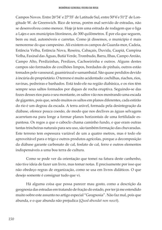 150
Memórias General Vieira da Rosa
Campos Novos. Entre 26º34’ e 27º35’ de Latitude Sul, entre 50º4’e 51º2’ de Lon-
gitude W. de Greenwich. Rico de terras, porém mal servido de estradas, não
se desenvolveu como merece. Hoje já tem uma estrada de rodagem que o liga
a Lajes e aos municípios litorâneos, de 300 quilômetros. É por ela que seguem,
bem ou mal, automóveis e carretas. Como já dissemos, o município é mais
nemorense do que campesino. Ali existem os campos de Guarda-mor, Cadeia,
Estância Velha, Estância Nova, Roseira, Cabaçais, Duvida, Caapiá, Campina
Velha, Faxinal das Águas, Butiá Verde, Trombudo, Barra, Ilhas, Campo Areião,
Campo Alto, Perdizinhas, Perdizes, Cachoeirinha e outros. Alguns destes
campos são formados de coxilhões limpos, bordados de pinhais, outros estão
tomados pelo vassoural, guamirinzal e samambaial. São quase perdidos devido
à incúria do proprietário. O terreno é muito acidentado: cochilhas, riachos, rios,
ravinas, pedreiras e banhados. Está todo ele na região diabásica, e os rios têm
sempre seus saltos formados por diques de rocha eruptiva. Seguindo-se das
fozes desses rios para o seu montante, os saltos vão nos mostrando uma escada
de gigantes, pois que, sendo muitos os saltos em planos diferentes, cada estirão
do rio é um degrau da escada. A terra arável, formada pela desintegração da
diábase, oferece pouca coesão, de modo que nos declives as águas selvagens
acarretam-na para longe a formar planos horizontais de uma fertilidade es-
pantosa. Os regos a que o caboclo chama caminho fundo, e que eram outras
tantas trincheiras naturais para seu uso, são também formação das chuvaradas.
Este terreno tem espessura variável de um a quatro metros, mas é todo ele
aproveitável para o trigo e outros produtos agrícolas, porque a decomposição
da diábase garante carbonato de cal, fosfato de cal, ferro e outros elementos
indispensáveis a uma boa terra de cultura.
Como se pode ver da orientação que tomei na fatura deste canhenho,
não tive ideia de fazer um livro, mas tomar notas. E precisamente por isso que
não obedeço regras de organização, como se usa em livros didáticos. O que
desejo somente é consignar tudo que vi.
Há alguma coisa que possa parecer mau gosto, como a descrição da
geognosia das estradas em tratando de fração do estado, por ter já me estendido
muito sobre este assunto no artigo especial “Geognosia”. Não faz mal, pois que
abunda, e o que abunda não prejudica (Quod abundat non nocet).
 