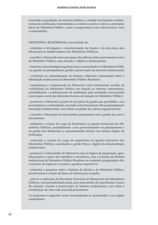 16
Memórias General Vieira da Rosa
transmitir à população, de maneira didática, o sentido das funções constitu-
cionais da Instituição, transmitindo ao entorno social os valores e princípios
éticos do Ministério Público, como o compromisso com a democracia e com
a comunidade;
DEFENDEM e REAFIRMAM e necessidade de,
- estimular a divulgação e conscientização da função e da relevância dos
Memoriais no âmbito interno dos Ministérios Públicos;
- conceber o Memorial como um espaço de reflexão crítica permanente acerca
do Ministério Público, suas funções e objetivos institucionais;
- fomentar uma estratégia organizacional comum dentre os Ministérios Públi-
cos quanto ao planejamento, gestão e preservação da memória institucional;
- contribuir na sistematização da história, refletindo criticamente sobre a
identidade institucional do Ministério Público Brasileiro;
- impulsionar a compreensão do Memorial como instrumento auxiliar de
visibilidade do Ministério Público em relação ao entorno comunitário,
possibilitando o conhecimento da instituição pela sociedade, favorecendo
a percepção social das diferentes formas de atuação do Ministério Público;
- promover o Memorial a partir de um plano de gestão que possibilite a sua
permanência e continuidade, servindo como ferramenta útil ao planejamento
estratégico institucional, com ênfase na gestão da cultura organizacional;
- conceber o Memorial em intercâmbio permanente com a gestão do acervo
documental;
- estimular a criação do cargo de historiador no quadro funcional dos Mi-
nistérios Públicos, possibilitando o seu aproveitamento no planejamento e
na gestão dos Memoriais, e assessoramento técnico aos demais órgãos da
instituição;
- estimular a criação do cargo de arquivistas no quadro funcional dos
Ministérios Públicos, auxiliando a gestão física e digital da documentação
institucional;
- promover o intercâmbio do Memorial com os órgãos de preparação, aper-
feiçoamento e apoio dos membros e servidores, com a inserção da história
institucional do Ministério Público Brasileiro no conteúdo programático dos
concursos de ingresso à carreira e quadros respectivos;
- estimular a pesquisa sobre a história do direito e do Ministério Público,
incentivando a criação de banco de dados para consulta;
– prever a realização de Encontros Nacionais de Memoriais dos Ministérios
Públicos, com periodicidade anual, para intercâmbio de experiências e busca
de soluções visando à preservação da história institucional, com vistas à
constituição de uma rede nacional permanente.
As propostas e sugestões serão encaminhadas às autoridades e aos órgãos
competentes.
 