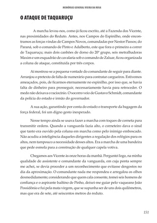 151
Memórias General Vieira da Rosa
O ATAQUE DE TAQUARUÇU
	 A marcha levou-nos, como já ficou escrito, até a Fazenda dos Vicente,
nas proximidades do Reduto. Antes, nos Campos do Espinilho, onde encon-
tramos as forças vindas de Campos Novos, comandadas por Nestor Passos; do
Paraná, sob o comando de Pinto e Adalberto, este que fora o primeiro a correr
de Taquaruçu; mais dois canhões de dorso do 20º grupo, seis metralhadoras
Maxim e um esquadrão de cavalaria sob o comando de Zaluar, ficou organizada
a coluna de ataque, constituída por três corpos.
Aí mostrou-se a pequena vontade do comandante de seguir para diante.
Arranjou o pretexto de falta de numerário para contratar cargueiros. Estivemos
ameaçados, pois, de ficarmos eternamente no espinilho, por isso que, se havia
falta de dinheiro para prosseguir, necessariamente havia para retroceder. O
medo não deixava o raciocínio. O socorro veio de Gustavo Schmidt, comandante
da polícia do estado e irmão do governador.
A sua ação, garantindo por conta do estado o transporte da bagagem da
força federal, foi um digno gesto inesperado.
Nesse tempo ainda se usava fazer a marcha com toques de corneta para
transmitir ordens. Quando a vanguarda fazia alto, o corneteiro dava o sinal
que tanto era ouvido pela coluna em marcha como pelo inimigo emboscado.
Não acudiu a inteligência daqueles dirigentes a regulação dos relógios para os
altos, nem tampouco a necessidade desses altos. Era a marcha de uma bandeira
que pede esmola para a construção de qualquer capela votiva.
Chegamos aos Vicente às onze horas da manhã. Perguntei logo, na minha
qualidade de assistente e comandante da vanguarda, em cuja ponta sempre
me achei, se devia proceder a um reconhecimento que evitasse desgostos no
dia da aproximação. O comandante nada me respondeu e arregalou os olhos
desmedidamente; considerando que quem cala consente, tomei seis homens de
confiança e o aspirante Isaltino de Pinho, deixei-me guiar pelo vaqueano João
Possidônio e fui pela mata virgem, que se supunha ser de uns dois quilômetros,
mas que era de sete, até seiscentos metros do reduto.
 