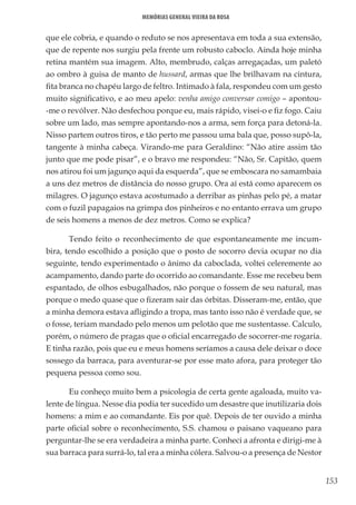 153
Memórias General Vieira da Rosa
que ele cobria, e quando o reduto se nos apresentava em toda a sua extensão,
que de repente nos surgiu pela frente um robusto caboclo. Ainda hoje minha
retina mantém sua imagem. Alto, membrudo, calças arregaçadas, um paletó
ao ombro à guisa de manto de hussard, armas que lhe brilhavam na cintura,
fita branca no chapéu largo de feltro. Intimado à fala, respondeu com um gesto
muito significativo, e ao meu apelo: venha amigo conversar comigo – apontou-
-me o revólver. Não desfechou porque eu, mais rápido, visei-o e fiz fogo. Caiu
sobre um lado, mas sempre apontando-nos a arma, sem força para detoná-la.
Nisso partem outros tiros, e tão perto me passou uma bala que, posso supô-la,
tangente à minha cabeça. Virando-me para Geraldino: “Não atire assim tão
junto que me pode pisar”, e o bravo me respondeu: “Não, Sr. Capitão, quem
nos atirou foi um jagunço aqui da esquerda”, que se emboscara no samambaia
a uns dez metros de distância do nosso grupo. Ora aí está como aparecem os
milagres. O jagunço estava acostumado a derribar as pinhas pelo pé, a matar
com o fuzil papagaios na grimpa dos pinheiros e no entanto errava um grupo
de seis homens a menos de dez metros. Como se explica?
Tendo feito o reconhecimento de que espontaneamente me incum-
bira, tendo escolhido a posição que o posto de socorro devia ocupar no dia
seguinte, tendo experimentado o ânimo da caboclada, voltei celeremente ao
acampamento, dando parte do ocorrido ao comandante. Esse me recebeu bem
espantado, de olhos esbugalhados, não porque o fossem de seu natural, mas
porque o medo quase que o fizeram sair das órbitas. Disseram-me, então, que
a minha demora estava afligindo a tropa, mas tanto isso não é verdade que, se
o fosse, teriam mandado pelo menos um pelotão que me sustentasse. Calculo,
porém, o número de pragas que o oficial encarregado de socorrer-me rogaria.
E tinha razão, pois que eu e meus homens seríamos a causa dele deixar o doce
sossego da barraca, para aventurar-se por esse mato afora, para proteger tão
pequena pessoa como sou.
Eu conheço muito bem a psicologia de certa gente agaloada, muito va-
lente de língua. Nesse dia podia ter sucedido um desastre que inutilizaria dois
homens: a mim e ao comandante. Eis por quê. Depois de ter ouvido a minha
parte oficial sobre o reconhecimento, S.S. chamou o paisano vaqueano para
perguntar-lhe se era verdadeira a minha parte. Conheci a afronta e dirigi-me à
sua barraca para surrá-lo, tal era a minha cólera. Salvou-o a presença de Nestor
 